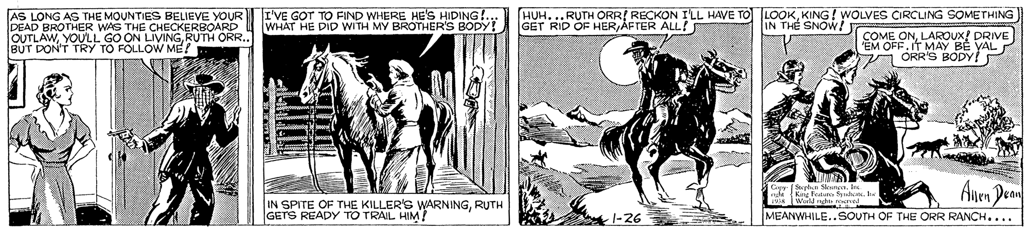 Newspaper OCR: I'VE GOT TO FIND WHERE HE'S HIDING! HUH....RUTH ORRI RECKON I'LL HAVE TO LOOKKING ! WOLVES ÇIRCLING SOMETHING IN THE SNOW! AS LONG AS THE MOUNTIES BELIEVE YOUR DEAD BROTHER WAS THE CHECKERBOARD WHAT HE DID WITH MY BROTHER'S BODY! GET RID OF HERAFTER ÁLL! OUTLAWRUTH ORR. BUT DON'T TRY TO FOLLOW ME! COME ONLAROUX! DRIVE EM OFF. IT MAY BE VAL ORR'S BODY! Cepy Sphn Sleunge. Ine NE ealu Syialkat. lia dnght noerve Anen Dean IN SPITE OF THE KILLER'S WARNINGRUTH GETS READY TO TRAIL HIM? -1-26 MEANWHILE..SOUTH OF THE ORR RANCH.... I'VE GOT TO FIND WHERE HE'S HIDING! HUH....RUTH ORRI RECKON I'LL HAVE TO LOOKKING ! WOLVES ÇIRCLING SOMETHING IN THE SNOW! AS LONG AS THE MOUNTIES BELIEVE YOUR DEAD BROTHER WAS THE CHECKERBOARD WHAT HE DID WITH MY BROTHER'S BODY! GET RID OF HERAFTER ÁLL! OUTLAWYOULL GO ON LIVINGRUTH ORR. BUT DON'T TRY TO FOLLOW ME! COME ONLAROUX! DRIVE EM OFF. IT MAY BE VAL ORR'S BODY! Cepy Sphn Sleunge. Ine NE ealu Syialkat. lia dnght noerve Anen Dean IN SPITE OF THE KILLER'S WARNINGRUTH GETS READY TO TRAIL HIM? -1-26 MEANWHILE..SOUTH OF THE ORR RANCH....