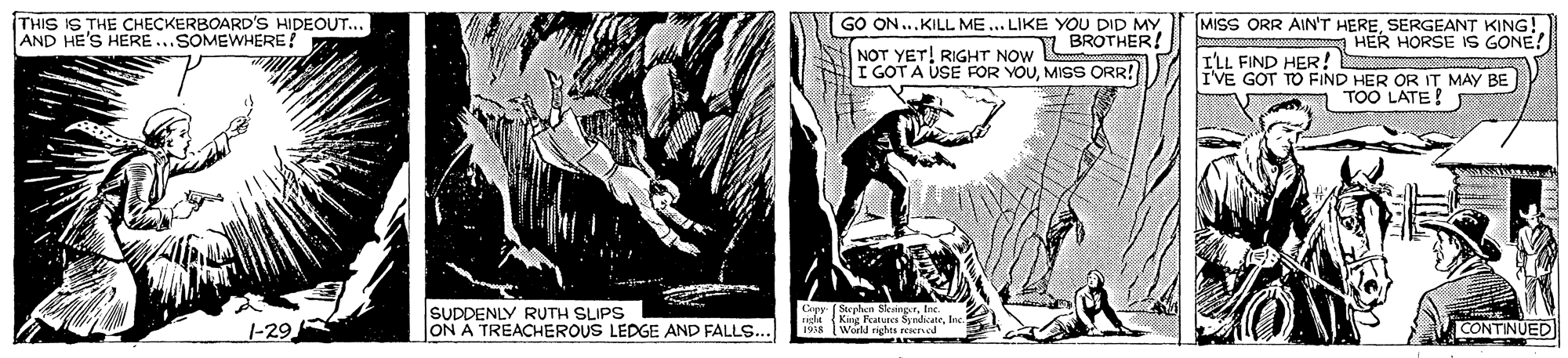 Comics OCR: THIS IS THE CHECKERBOARD'S HIDEOUT... AND HE'S HERE ..SOMEWHERE? MISS ORR AIN'T HERESERGEANT KING! A HER HORSE IS GONE! GO ON...KILL ME... LIKE YOU DID MY NOT YET! RIGHT NOW BROTHER! I GOT A USE FOR YOUMISS ORR! I'LL FIND HER! IVE GOT TO FIND HER OR IT MAY BE TOO LATE! Stenhen S Lpy Stephe SkangerInc... SUDDENLY RUTH SLIPS ON A TREACHEROUS LEDGE AND FALLS... 1-29 CONTINUED Wala ng THIS IS THE CHECKERBOARD'S HIDEOUT... AND HE'S HERE ..SOMEWHERE? MISS ORR AIN'T HERESERGEANT KING! A HER HORSE IS GONE! GO ON...KILL ME... LIKE YOU DID MY NOT YET! RIGHT NOW BROTHER! I GOT A USE FOR YOUMISS ORR! I'LL FIND HER! IVE GOT TO FIND HER OR IT MAY BE TOO LATE! Stenhen S Lpy Stephe SkangerInc... SUDDENLY RUTH SLIPS ON A TREACHEROUS LEDGE AND FALLS... 1-29 CONTINUED Wala ng