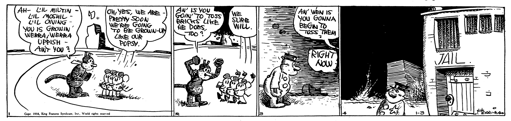 Comic book OCR: AH- C? MI?TIN LIL MOSHIL LIL OVING - YOU IS GROWIN WERRA WERRA UPPISH ANT YOU ? 4. (OHWE ARE PRETY SOON WE'RE GOING TO BE GROWN-UN UKE OUR POPSY. AN' IS YOU GOIN TO TOSS BRICKS UKE HE DOES TOO? AN WEN IS you GONNA BEGN TO TOSS THEM WE SURE WILL. RIGHT JAIL Cope 198Warld sigla srerrved AH- C ? MI ? TIN LIL MOSHIL LIL OVING - YOU IS GROWIN WERRA WERRA UPPISH ANT YOU ? 4. (OHWE ARE PRETY SOON WE'RE GOING TO BE GROWN-UN UKE OUR POPSY. AN' IS YOU GOIN TO TOSS BRICKS UKE HE DOES TOO? AN WEN IS you GONNA BEGN TO TOSS THEM WE SURE WILL. RIGHT JAIL Cope 198King Fenare SyndicanWarld sigla srerrved