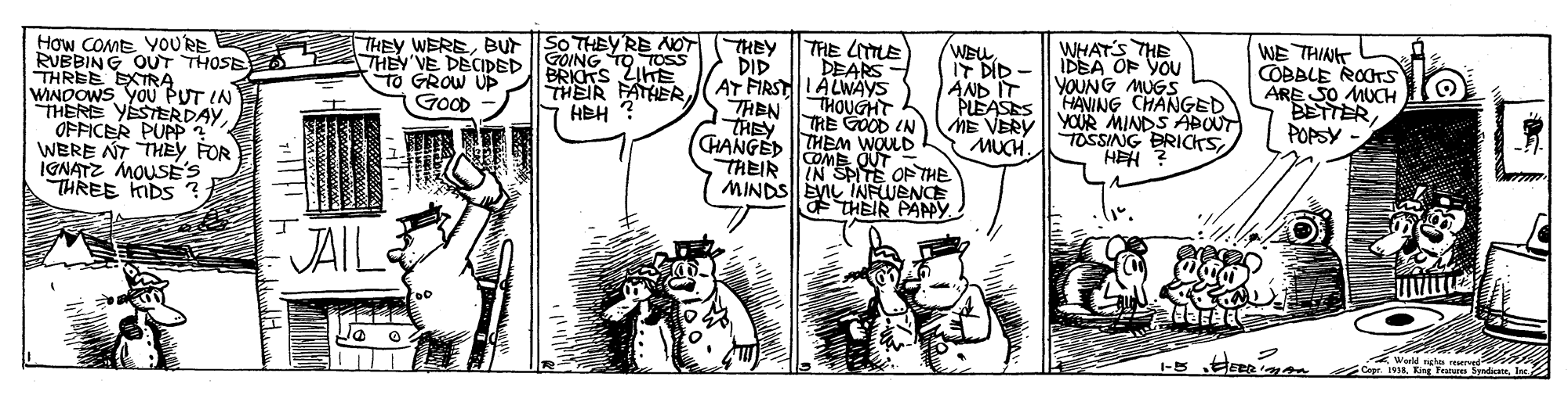 Parallel OCR: How COME YOURE RUBBING OUT THOSE THREE EXTRA WINDOWS YoU PUT IN THERE YESTERDAY OFFICER PUPP ? WERE NT THEY FOR IGNATZ MOUSÉ's THREE MDS ? THEY WEREBUt SO THEY'RE NOT THEY THEY VE DECIDED GOING TO TOsS TO GROW UP GOOD WHAT'S THE IDBA OF YOU YOUNG MUGS HAVING CHANGED YOUR MINDS ABOUT TOSSING BRICKSHEH THE LITTLE DEARS - WEW IT DID - AND IT PLEASES ME VERY MUCH. WE THINT COBBLE ROCTS ARE SO MUCH BETTERPOPSY - DID BRICTS ZIHE HEH ? THEIR FATHER AT FIRSTLALWAYS THOUGHT THIE TRE GOOD (N CHANGED THEAM WOULD IN MINDS| EVIL INFLUENCE THEIR PAPMY THEIR OF THE JAIL Wuld nghe rered 19M. Eng Peus netIne 1-5 How COME YOURE RUBBING OUT THOSE THREE EXTRA WINDOWS YoU PUT IN THERE YESTERDAY OFFICER PUPP ? WERE NT THEY FOR IGNATZ MOUSÉ's THREE MDS ? THEY WEREBUt SO THEY'RE NOT THEY THEY VE DECIDED GOING TO TOsS TO GROW UP GOOD WHAT'S THE IDBA OF YOU YOUNG MUGS HAVING CHANGED YOUR MINDS ABOUT TOSSING BRICKSHEH THE LITTLE DEARS - WEW IT DID - AND IT PLEASES ME VERY MUCH. WE THINT COBBLE ROCTS ARE SO MUCH BETTERPOPSY - DID BRICTS ZIHE HEH ? THEIR FATHER AT FIRSTLALWAYS THOUGHT THIE TRE GOOD (N CHANGED THEAM WOULD IN MINDS| EVIL INFLUENCE THEIR PAPMY THEIR OF THE JAIL Wuld nghe rered 19M. Eng Peus netIne 1-5