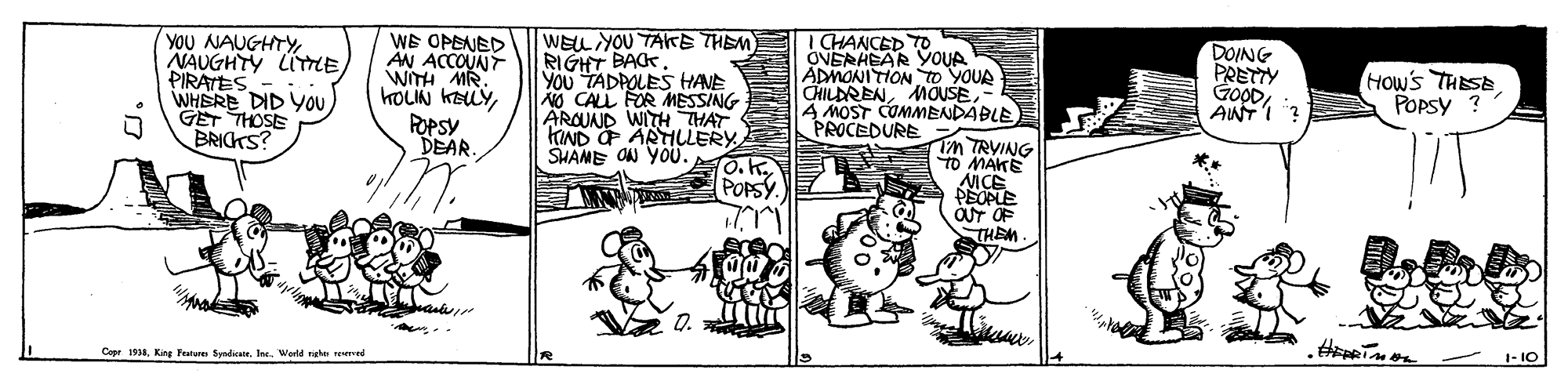 Illustration OCR: YOU NAUGHTY NAUGHTY LITTE PIRATES WHERE DID YOU GET THOSE BRICKS? WE OPENED AN ACCOUNT WITH MR. KOUN KELYPOPSY DEAR WELL YOU TAITE THEM RIGHT BACK. YOu TADPOLES HANE CALL FOR MESSING ARQUAJD WITH THAT KIND ARTILLERY SHANE ON YO0. O.K. POPSY.) I CHANCED TO OVERHEAR YOUA ADMONITION o YOUR CHILDRENMOUSE MOST COMMENDABLE PROCEDURE DOING PRETTY GOODANT I Hows THESE POPsy ? iM TRVING TO MAKE AICE PEOPLE OUT OF THEM Q. Cepe 1918Ine. Werld e ed 1- IO YOU NAUGHTY NAUGHTY LITTE PIRATES WHERE DID YOU GET THOSE BRICKS? WE OPENED AN ACCOUNT WITH MR. KOUN KELYPOPSY DEAR WELL YOU TAITE THEM RIGHT BACK. YOu TADPOLES HANE CALL FOR MESSING ARQUAJD WITH THAT KIND ARTILLERY SHANE ON YO0. O.K. POPSY.) I CHANCED TO OVERHEAR YOUA ADMONITION o YOUR CHILDRENMOUSE MOST COMMENDABLE PROCEDURE DOING PRETTY GOODANT I Hows THESE POPsy ? iM TRVING TO MAKE AICE PEOPLE OUT OF THEM Q. Cepe 1918King Feunu SydiarIne. Werld e ed 1- IO