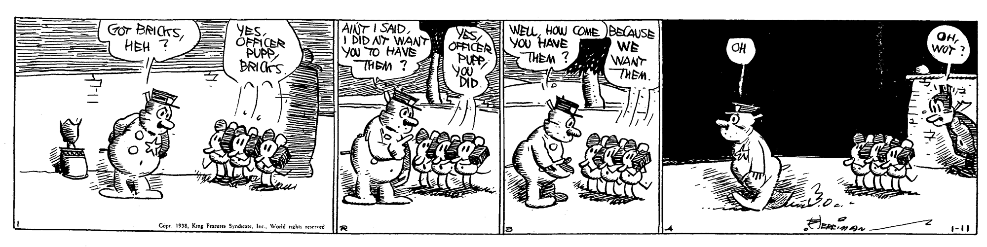 Art OCR: OHwor ? AINT I SAIDI DID NY WANT YOu TO HAVE THEM ? YESOFFICER PUP WELHOW COME BECAUSE WE WANT THEM. YESHEH You HAVE THEM? OH OFFICER PUPP BRICKS Cope 1938King Frarure Sdatr. Int. Wemld neh e d OHwor ? AINT I SAIDI DID NY WANT YOu TO HAVE THEM ? YESOFFICER PUP WELHOW COME BECAUSE WE WANT THEM. YESGor BRICKSHEH You HAVE THEM? OH OFFICER PUPP BRICKS Cope 1938King Frarure Sdatr. Int. Wemld neh e d
