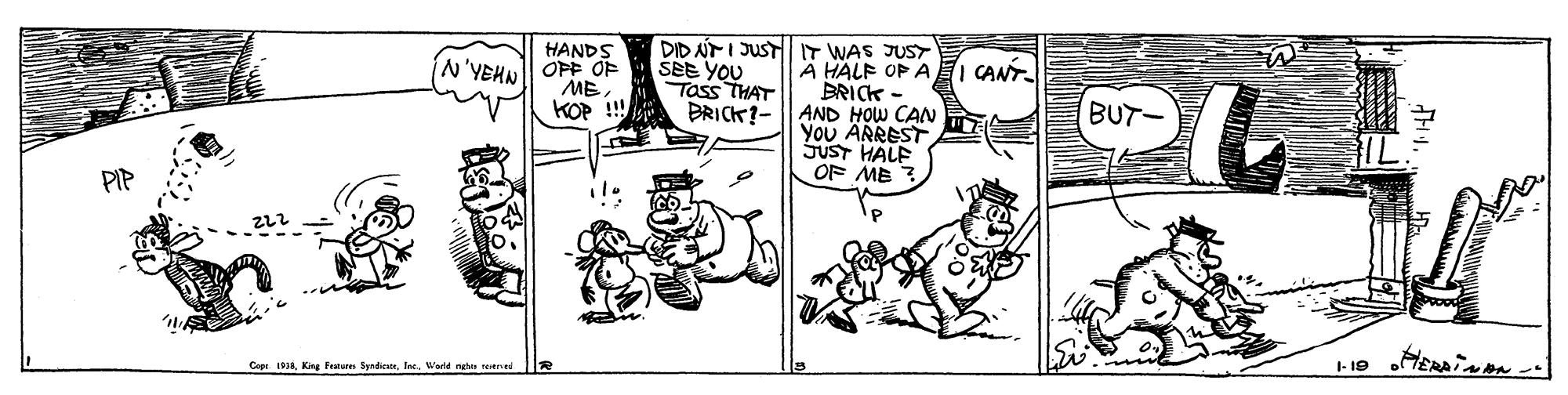 Art OCR: HANDS OPF OF ME. KOP ! DRICK?- DID T I JUSTl IT WAS JUST ŠEE YOU Tass THAT A HALF OP A I CANT BRICK- AND HOW CAN You ARREST SUST HALF OF ME ? N'YEHN BUT- PIP Cope. 193Warld nga reere HANDS OPF OF ME. KOP ! DRICK?- DID T I JUSTl IT WAS JUST ŠEE YOU Tass THAT A HALF OP A I CANT BRICK- AND HOW CAN You ARREST SUST HALF OF ME ? N'YEHN BUT- PIP Cope. 193King Fratare SyrdicatsWarld nga reere