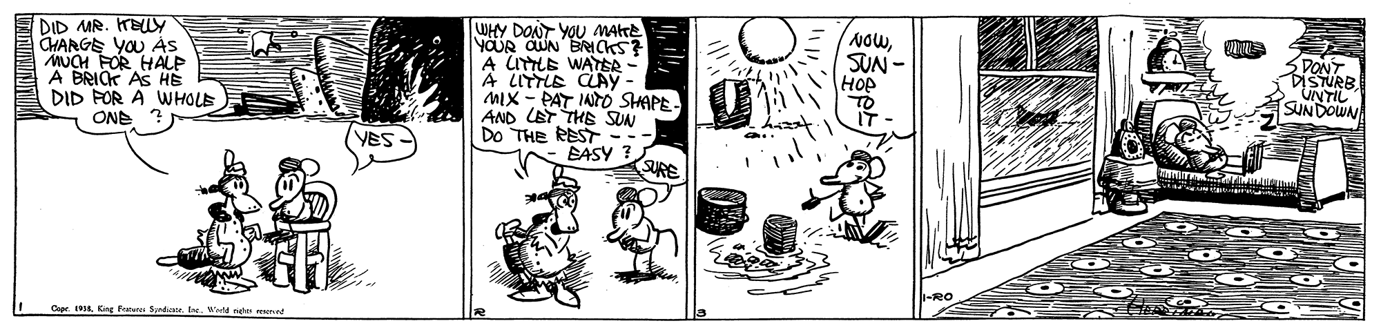 Drawing OCR: DID MR. HELLY CHARGE YOU AS MUCH FOR HALP A BRICK AS DID POR A WWHOLE ONE ? WHY DONT YOU MAtTe YOUR CUN BRICKS? A UTTLE WATER- A LITTLE CLAYy- MIX - PAT INTO SHAPE AND LET THE SUN Do THE REST -- BASY ? SURE NOWSUN - HOP DONT DISTURB UNTIL SUNDOWN VES 1-RO Coar.Wote gh nnt DID MR. HELLY CHARGE YOU AS MUCH FOR HALP A BRICK AS DID POR A WWHOLE ONE ? WHY DONT YOU MAtTe YOUR CUN BRICKS? A UTTLE WATER- A LITTLE CLAYy- MIX - PAT INTO SHAPE AND LET THE SUN Do THE REST -- BASY ? SURE NOWSUN - HOP DONT DISTURB UNTIL SUNDOWN VES 1-RO Coar.King Fatures Spdr. IneWote gh nnt