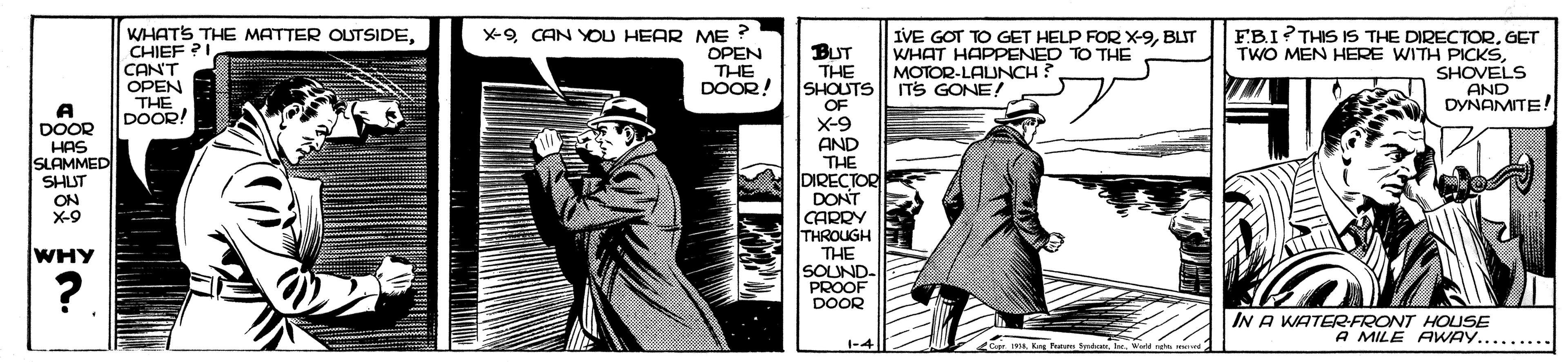 Fictional character OCR: WHATS THE MATTER OUTSIDECHIEF ?I CAN'T OPEN THE DOOR! X-9 CAN YOU HEAR ME ? OPEN THE DOOR! IVE GOT TO GET HELP FORX-9BLIT WHAT HAPPENED TO THE MOTOR-LAUNCH? ITS GONE! EBI?THIS IS THE DIRECTORGET TWO MEN HERE WITH PICKSSHOVELS AND DYNAMITE! BUT THE SHOUTS OF X-9 AND THE DIRECTOR DONT CARRY THROUGH THE SOUND- PROOF DOOR A DOOR HAS SLAMMED SHUT ON X-9 WHY ?. IN A WATERFRONT HOUSE A MILE AWAY......... 1-4 C I Kng Fm Sire. Wedd merd WHATS THE MATTER OUTSIDECHIEF ?I CAN'T OPEN THE DOOR! X-9 CAN YOU HEAR ME ? OPEN THE DOOR! IVE GOT TO GET HELP FORX-9BLIT WHAT HAPPENED TO THE MOTOR-LAUNCH? ITS GONE! EBI?THIS IS THE DIRECTORGET TWO MEN HERE WITH PICKSSHOVELS AND DYNAMITE! BUT THE SHOUTS OF X-9 AND THE DIRECTOR DONT CARRY THROUGH THE SOUND- PROOF DOOR A DOOR HAS SLAMMED SHUT ON X-9 WHY ?. IN A WATERFRONT HOUSE A MILE AWAY......... 1-4 C I Kng Fm Sire. Wedd merd