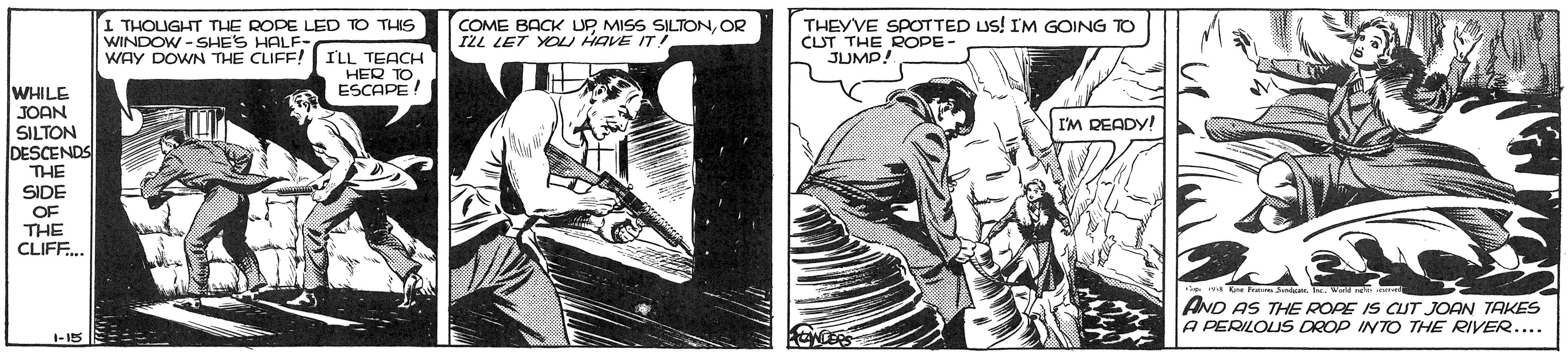Parallel OCR: I THOUGHT THE ROPE LED TO THIS COME BACK UP MISS SILTONOR IZL LET YOLI HAVE IT! THEYVE SPOTTED US! IM GOING TO CLUT THE ROPE JUMP! WINDOW -SHE'S HALF- WAY DOWN THE CLIFF! I'LL TEACH HER TOESCAPE ! WHILE JOAN SILTON DESCENDS THE I'M DEADY! SIDE OF THE CLIFF. wa re P J . . W AND AS THE ROPE IS CUT JOAN TAKES A PERILOUS DROP INTO THE RIVER.... 1-15 I THOUGHT THE ROPE LED TO THIS COME BACK UP MISS SILTONOR IZL LET YOLI HAVE IT! THEYVE SPOTTED US! IM GOING TO CLUT THE ROPE JUMP! WINDOW -SHE'S HALF- WAY DOWN THE CLIFF! I'LL TEACH HER TOESCAPE ! WHILE JOAN SILTON DESCENDS THE I'M DEADY! SIDE OF THE CLIFF. wa re P J . . W AND AS THE ROPE IS CUT JOAN TAKES A PERILOUS DROP INTO THE RIVER.... 1-15
