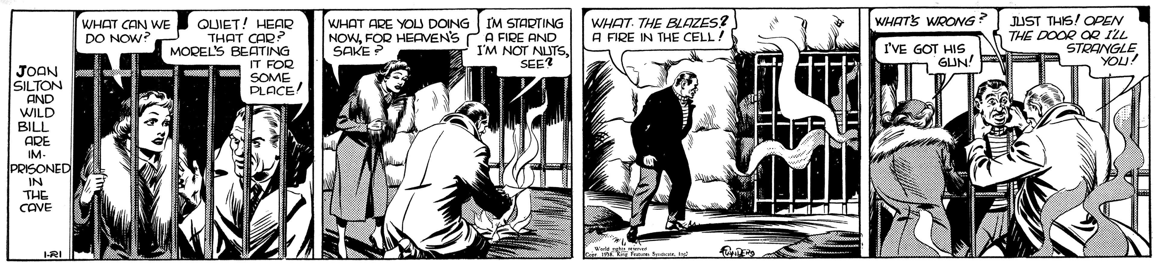 Comics OCR: WHATS WRONG QUIET! HEAR THAT CAR MOREL'S BEATING WHAT ARE YOLJ DOING IM STARTING NOWFOR HEAVEN'S PA FIRE AND I'M NOT NUTSSEE? WHAT. THE BLAZES? A FIRE IN THE CELL! JUST THIS! OPEN THE DOOR OR ILL STRANGLE YOU! WHAT CAN WE DO NOW? SAKE ? I'VE GOT HIs GUN! JOAN SILTON IT FOR SOME PLACE! AND WILD BILL ARE IM- PRISONED IN THE CAVE I-RI WHATS WRONG QUIET! HEAR THAT CAR MOREL'S BEATING WHAT ARE YOLJ DOING IM STARTING NOWFOR HEAVEN'S PA FIRE AND I'M NOT NUTSSEE? WHAT. THE BLAZES? A FIRE IN THE CELL! JUST THIS! OPEN THE DOOR OR ILL STRANGLE YOU! WHAT CAN WE DO NOW? SAKE ? I'VE GOT HIs GUN! JOAN SILTON IT FOR SOME PLACE! AND WILD BILL ARE IM- PRISONED IN THE CAVE I-RI