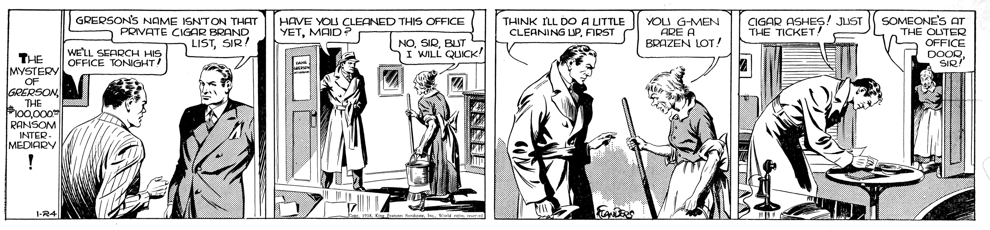 Fictional character OCR: GRERSON'S NAME ISN'TON THAT PRIVATE CIGAR BRAND LISTSIR! CIGAR ASHES! JUST THE TICKET SOMEONE'S AT THE OUTER OFFICE DOOR SIQ! HAVE YOU CLEANED THIS OFFICE YETMAID ? THINK ILL DO A LITTLE CLEANING UPFIRST YOU G-MEN ARE A BRAZEN LOT! WE'LL SEARCH HIS OFFICE TONIGHT! NOBLIT I WILL QUICK! THE MYSTERY OF GRERSONTHE #100000 RANSOM INTER- MEDIARY ! GRERSON'S NAME ISN'TON THAT PRIVATE CIGAR BRAND LISTSIR! CIGAR ASHES! JUST THE TICKET SOMEONE'S AT THE OUTER OFFICE DOOR SIQ! HAVE YOU CLEANED THIS OFFICE YETMAID ? THINK ILL DO A LITTLE CLEANING UPFIRST YOU G-MEN ARE A BRAZEN LOT! WE'LL SEARCH HIS OFFICE TONIGHT! NOBLIT I WILL QUICK! THE MYSTERY OF GRERSONTHE #100000 RANSOM INTER- MEDIARY !
