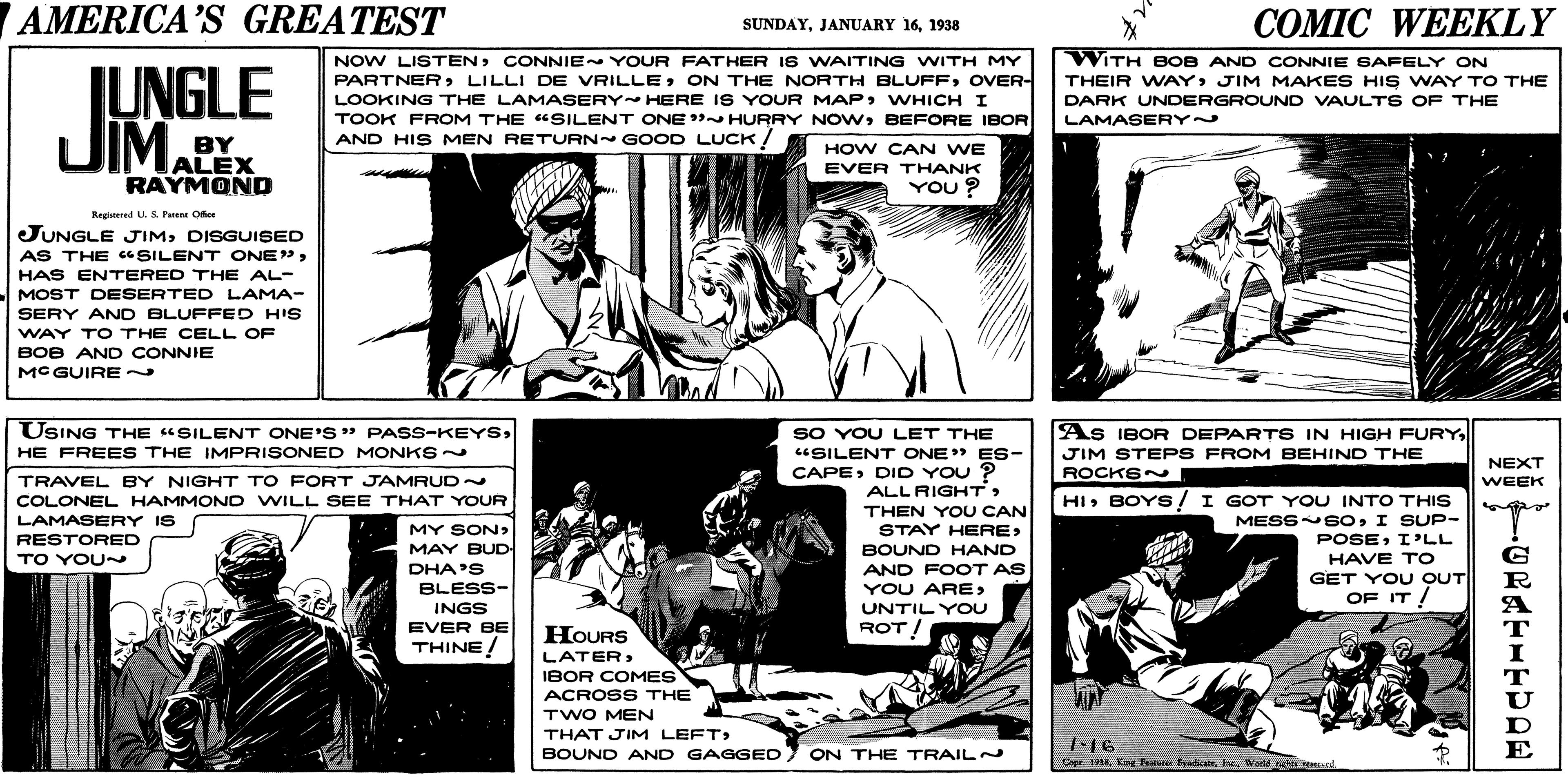 Organism OCR: AMERICA'S GREATEST ??MIC WEEKLY SUNDAY1938 IUNGLE JIM. NOW LISTEN: CONNIE YOUR FATHER IS WAITING WITH MY PARTNER LILLI DE VRILLEOVER- LOOKING THE LAMASERY HERE IS YOUR MAPWHICH I TOOK FROM THE "SILENT ONE HURRY NOWBEFORE IBOR AND HIS MEN RETURN~ GOOD LUCK ! WITH BOB AND CONNIE SAFELY ON THEIR WAYJIM MAKES HIS WAY TO THE DARK UNDERGROUND VAULTS OF THE LAMASERY~ BY HOW CAN WE ALEX RAYMOND EVER THANK YOU ? Benitered U. S Fn Ofice JUNGLE JIMDISGUISED AS THE c SILENT ONE"HAS ENTERED THE AL- MOST DESERTED LAMA- SERY AND BLUFFED HIS WAY TO THE CELL OF BOB AND CONNIE MC GUIRE ~ USING THE "SILENT ONE'S PASS-KEYSHE FREES THE IMPRISONED MONKS As IBOR DEPARTS IN HIGH FURYSO YOU LET THE "SILENT ONE" ES- CAPEDID YOU ? ALLRIGHT> THEN YOU CAN STAY HERE> BOUND HAND JIM STEPS FROM BEHIND THE NEXT ROCKSN TRAVEL BY NIGHT TO FORT JAMRUD- COLONEL HAMMONO WILL SEE THAT YOUR WEEK HIBOYS! I GOT YOU INTO THIS MESSNEOI SUP- POSEI'LL HAVE TO GET YOU OUT OF IT ! LAMASERY IS MY SONMAY BUD DHA'S BLESS- INGS EVER BE THINE! RESTORED TO YOU~ AND FOOT AS YOU ARE> UNTIL YOU HOURS ROT! LATERIBOR COMES ACROSS THE TWO MEN THAT JIM LEFT> 116 BOUND AND GAGGED) ON THE TRAIL Copr 194Isc. Werlé hs reand AMERICA'S GREATEST ??MIC WEEKLY SUNDAYJANUARY 161938 IUNGLE JIM. NOW LISTEN: CONNIE YOUR FATHER IS WAITING WITH MY PARTNER LILLI DE VRILLEON THE NORTH BLUFFOVER- LOOKING THE LAMASERY HERE IS YOUR MAPWHICH I TOOK FROM THE "SILENT ONE HURRY NOWBEFORE IBOR AND HIS MEN RETURN~ GOOD LUCK ! WITH BOB AND CONNIE SAFELY ON THEIR WAYJIM MAKES HIS WAY TO THE DARK UNDERGROUND VAULTS OF THE LAMASERY~ BY HOW CAN WE ALEX RAYMOND EVER THANK YOU ? Benitered U. S Fn Ofice JUNGLE JIMDISGUISED AS THE c SILENT ONE"HAS ENTERED THE AL- MOST DESERTED LAMA- SERY AND BLUFFED HIS WAY TO THE CELL OF BOB AND CONNIE MC GUIRE ~ USING THE "SILENT ONE'S PASS-KEYSHE FREES THE IMPRISONED MONKS As IBOR DEPARTS IN HIGH FURYSO YOU LET THE "SILENT ONE" ES- CAPEDID YOU ? ALLRIGHT> THEN YOU CAN STAY HERE> BOUND HAND JIM STEPS FROM BEHIND THE NEXT ROCKSN TRAVEL BY NIGHT TO FORT JAMRUD- COLONEL HAMMONO WILL SEE THAT YOUR WEEK HIBOYS! I GOT YOU INTO THIS MESSNEOI SUP- POSEI'LL HAVE TO GET YOU OUT OF IT ! LAMASERY IS MY SONMAY BUD DHA'S BLESS- INGS EVER BE THINE! RESTORED TO YOU~ AND FOOT AS YOU ARE> UNTIL YOU HOURS ROT! LATERIBOR COMES ACROSS THE TWO MEN THAT JIM LEFT> 116 BOUND AND GAGGED) ON THE TRAIL Copr 194K Ftte BradialeIsc. Werlé hs reand