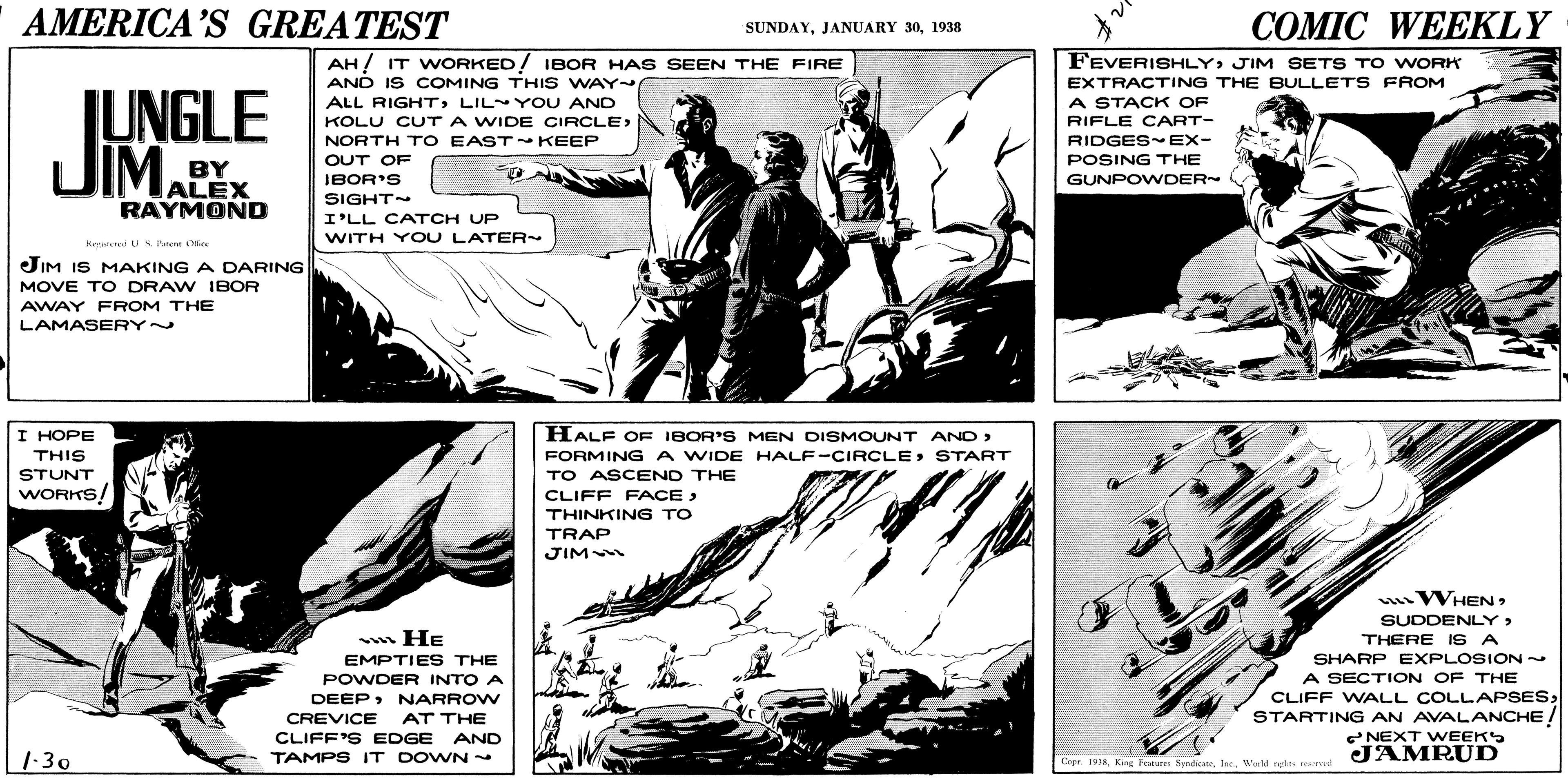 Fictional character OCR: AMERICA'S GREATEST ?OMIC WEEKLY SUNDAY1938 AH! IT WORKED! IBOR HAS SEEN THE FIRE AND IS COMING THI S WAY ALL RIGHTLILY OU AND FEVERISHLY JIM SETS T o WORK EXTRACTING THE BULLETS FROM JUNGLE JIMALEX A STACK OF RIFLE CART- RIDGES EX- POSING THE GUNPOWDER KOLU CUTA WIDE CIRCLE> NORTH TO EAST KEEP OUT OF BY IBOR'S RAYMOND SIGHT I'LL CATCH UP WITH Y OU LATER sleted LI S Fteu N JIM IS MAKING A DARING MOVE TO DRAW IBOR AWAY FROM THE LAMASERY~ HALF OF IBOR'S MEN DISMOUNT AND> FORMINGA WIDE HALF-CIRCLESTART TO ASCEND THE CLIFF FACE > THINKING TO I HOPE THIS STUNT WORKS TRAP JIM WHENSUDDENLY> THERE 1S A SHARP EXPLOSION- A SECTION OF THE CLIFF WALL COLLAPSESSTARTING AN AVALANCHE! w He EMPTIES THE POWDER INTO A DEEPNARROW CREVICE CLIFF'S EDGE AND TAMPS IT DOWN- AT THE 2NEXT VWEEKS 1-30 JAMRUD Copr. 1918 King leure SyadicteWarld ngha eal AMERICA'S GREATEST ?OMIC WEEKLY SUNDAYJANUARY 301938 AH! IT WORKED! IBOR HAS SEEN THE FIRE AND IS COMING THI S WAY ALL RIGHTLILY OU AND FEVERISHLY JIM SETS T o WORK EXTRACTING THE BULLETS FROM JUNGLE JIMALEX A STACK OF RIFLE CART- RIDGES EX- POSING THE GUNPOWDER KOLU CUTA WIDE CIRCLE> NORTH TO EAST KEEP OUT OF BY IBOR'S RAYMOND SIGHT I'LL CATCH UP WITH Y OU LATER sleted LI S Fteu N JIM IS MAKING A DARING MOVE TO DRAW IBOR AWAY FROM THE LAMASERY~ HALF OF IBOR'S MEN DISMOUNT AND> FORMINGA WIDE HALF-CIRCLESTART TO ASCEND THE CLIFF FACE > THINKING TO I HOPE THIS STUNT WORKS TRAP JIM WHENSUDDENLY> THERE 1S A SHARP EXPLOSION- A SECTION OF THE CLIFF WALL COLLAPSESSTARTING AN AVALANCHE! w He EMPTIES THE POWDER INTO A DEEPNARROW CREVICE CLIFF'S EDGE AND TAMPS IT DOWN- AT THE 2NEXT VWEEKS 1-30 JAMRUD Copr. 1918 King leure SyadicteWarld ngha eal