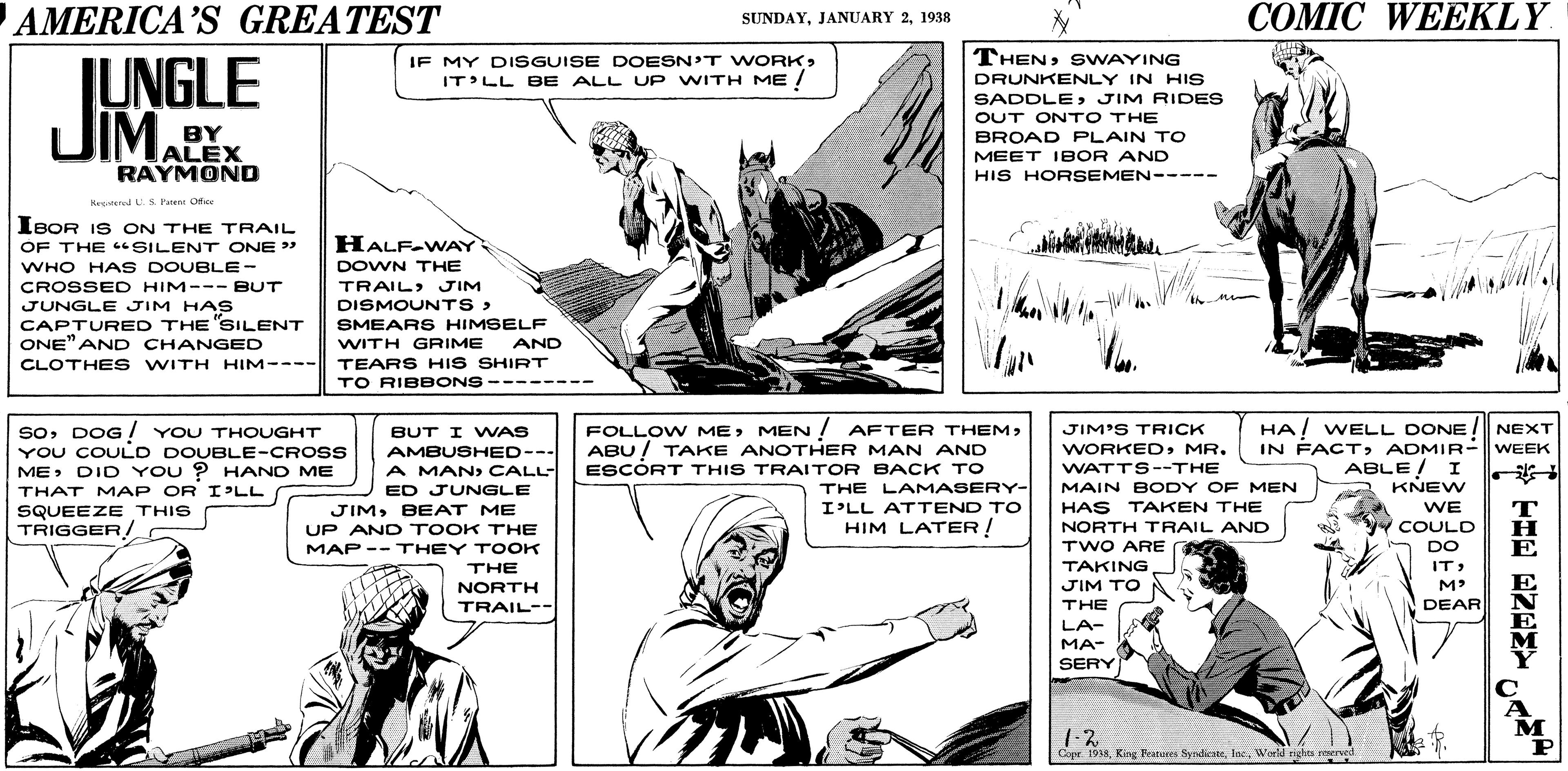 Font OCR: AMERICA’S GREATEST ??MIC WEEKLY SUNDAY1938 THENSWAYING IF MY DISGUISE DOESN'T WORKIT'LL BE ALL UP WITH ME ! JUNGLE JIM. DRUNKENLY IN HIs SADDLEJIM RIDES BY ALEX RAYMOND OUT ONTO THE BROAD PLAIN TO MEET IBOR AND HIS HORSEMEN----- Hanoted L.S Parent Ofe IBOR IS ON THE TRAIL OF THE SILENT ONE " WHO HA S DOUBLE- HALF-WAY DOWN THE CROSSED HIM--- BUT TRAIL) JIM JUNGLE JIM HAS CAPTURED THE SILENT ONE" AND CHANGED CLOTHE S WITH HIM---- DISMOUNTS> SMEARS HIMSELF WITH GRIME TEARS HIS SHIRT TO RIBBONS AND soDOG ! YOU THOUGHT YOU COULD DOUBLE-CROSS MEDID YOU ? HAND ME FOLLO W MEABU! TAKE ANOTHER MAN AND HA! WELL DONE! NEXT IN FACTADMIR- | WEEK BUT I WAS JIM'S TRICK WORKEDMR. AMBUSHED--- A MANCALL- WATTS--THE MAIN BODY OF MEN ABLE/ I KNEW ? ESCORT THIS TRAITOR BACK TO THE LAMASERY- I'LL ATTEND TO HIM LATER ! THAT MAP OR IPLL ED JUNGLE SQUEEZE THIS TRIGGER / JIMBEAT ME HAS TAKEN THE WE T NORTH TRAIL AND COULD UP AND TOOK THE MAP -- THEY TOOK TWO ARE TAKING JIM TO DO E THE ITNORTH TRAIL-- M DEAR THE LA- MA- SERY A M P 1.2 Copr 1938Weld rights nerved AMERICA’S GREATEST ??MIC WEEKLY SUNDAYJANUARY 21938 THENSWAYING IF MY DISGUISE DOESN'T WORKIT'LL BE ALL UP WITH ME ! JUNGLE JIM. DRUNKENLY IN HIs SADDLEJIM RIDES BY ALEX RAYMOND OUT ONTO THE BROAD PLAIN TO MEET IBOR AND HIS HORSEMEN----- Hanoted L.S Parent Ofe IBOR IS ON THE TRAIL OF THE SILENT ONE " WHO HA S DOUBLE- HALF-WAY DOWN THE CROSSED HIM--- BUT TRAIL) JIM JUNGLE JIM HAS CAPTURED THE SILENT ONE" AND CHANGED CLOTHE S WITH HIM---- DISMOUNTS> SMEARS HIMSELF WITH GRIME TEARS HIS SHIRT TO RIBBONS AND soDOG ! YOU THOUGHT YOU COULD DOUBLE-CROSS MEDID YOU ? HAND ME FOLLO W MEMEN ! AFTER THEMABU! TAKE ANOTHER MAN AND HA! WELL DONE! NEXT IN FACTADMIR- | WEEK BUT I WAS JIM'S TRICK WORKEDMR. AMBUSHED--- A MANCALL- WATTS--THE MAIN BODY OF MEN ABLE/ I KNEW ? ESCORT THIS TRAITOR BACK TO THE LAMASERY- I'LL ATTEND TO HIM LATER ! THAT MAP OR IPLL ED JUNGLE SQUEEZE THIS TRIGGER / JIMBEAT ME HAS TAKEN THE WE T NORTH TRAIL AND COULD UP AND TOOK THE MAP -- THEY TOOK TWO ARE TAKING JIM TO DO E THE ITNORTH TRAIL-- M DEAR THE LA- MA- SERY A M P 1.2 Copr 1938King Peatores NyndienteWeld rights nerved