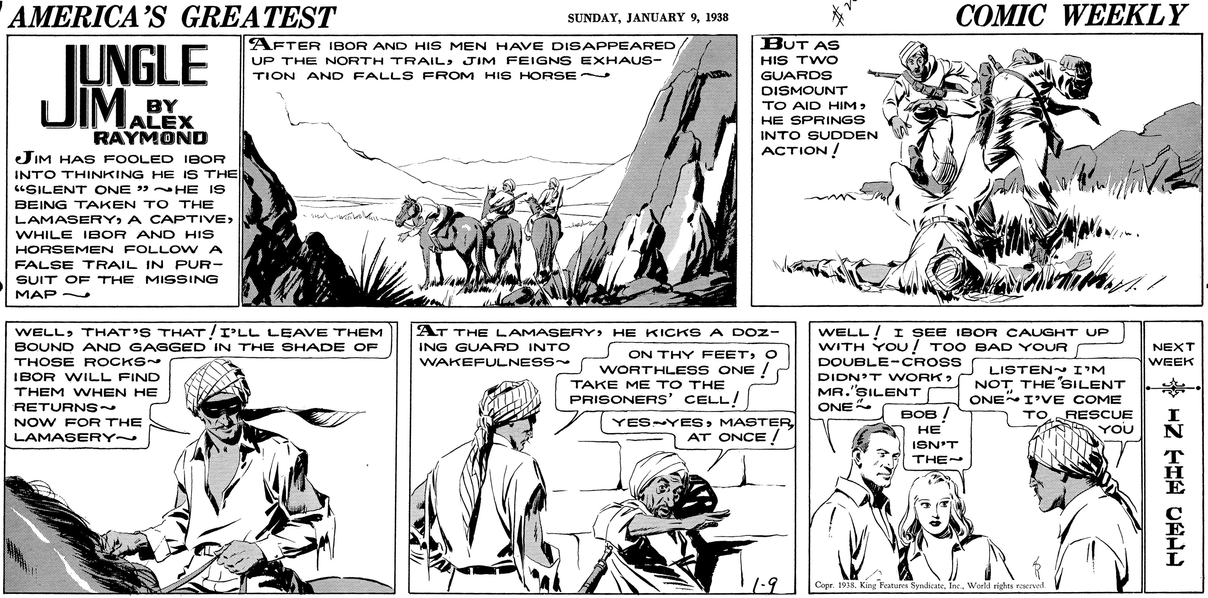 Jaw OCR: AMERICA'S GREATEST COMIC WEEKLY SUNDAY1938 AFTER IBOR AND HIS MEN HAVE DISAPPEARED UP THE NORTH TRAIL: JIM FEIGNS EXHAUS- TION AND FALLS FROM HIS HORSE BUT AS HIS TWO GUARDS LUNGLE JIMAPE DISMOUNT BY ALEX RAYMOND TO AID HIMHE SPRINGS INTO SUDDEN ACTION ! JIM HAS FOOLED IBOR INTO THINKING HE IS THE "SILENT ONE » HE IS BEING TAKEN TO THE LAMASERYA CAPTIVE> wie WHILE IBOR AND HIS HORSEMEN FOLL OW A FALSE TRAIL IN PUR- SUIT O F THE MISSING MAP - AT THE LAMASERY HE KICKS A DOz- WELLTHAT'S THAT!I'LL LEAVE THEM BOUND AND GAGGED IN THE SHADE OF WELL! I SEE IBOR CAUGHT UP WITH YOU! TOO BAD YOUR ING GUARD INTO WAKEFULNESS NEXT WEEK ON THY FEET; O THOSE ROCKS DOUBLE-CROSS WORTHLESS ONE ! TAKE ME TO THE PRISONERS' CELL! DIDN'T WORK> MR.'SILENT ONE LISTEN I'M NOT THE SILENT ONE I'VE COME IBOR WILL FIND THEM WHEN HE RETURNS~ NOW FOR THE ESYESAT ONCE / ??? / TO RESCUE YOU ?? LAMASERY~ ISN'T THE - 1.9 Copr. 1938. King Features SyndicateWorld rights reservet Z ?H?CEIL AMERICA'S GREATEST COMIC WEEKLY SUNDAYJANUARY 91938 AFTER IBOR AND HIS MEN HAVE DISAPPEARED UP THE NORTH TRAIL: JIM FEIGNS EXHAUS- TION AND FALLS FROM HIS HORSE BUT AS HIS TWO GUARDS LUNGLE JIMAPE DISMOUNT BY ALEX RAYMOND TO AID HIMHE SPRINGS INTO SUDDEN ACTION ! JIM HAS FOOLED IBOR INTO THINKING HE IS THE "SILENT ONE » HE IS BEING TAKEN TO THE LAMASERYA CAPTIVE> wie WHILE IBOR AND HIS HORSEMEN FOLL OW A FALSE TRAIL IN PUR- SUIT O F THE MISSING MAP - AT THE LAMASERY HE KICKS A DOz- WELLTHAT'S THAT!I'LL LEAVE THEM BOUND AND GAGGED IN THE SHADE OF WELL! I SEE IBOR CAUGHT UP WITH YOU! TOO BAD YOUR ING GUARD INTO WAKEFULNESS NEXT WEEK ON THY FEET; O THOSE ROCKS DOUBLE-CROSS WORTHLESS ONE ! TAKE ME TO THE PRISONERS' CELL! DIDN'T WORK> MR.'SILENT ONE LISTEN I'M NOT THE SILENT ONE I'VE COME IBOR WILL FIND THEM WHEN HE RETURNS~ NOW FOR THE ESYESAT ONCE / ??? / TO RESCUE YOU ?? LAMASERY~ ISN'T THE - 1.9 Copr. 1938. King Features SyndicateWorld rights reservet Z ? H ? CEIL