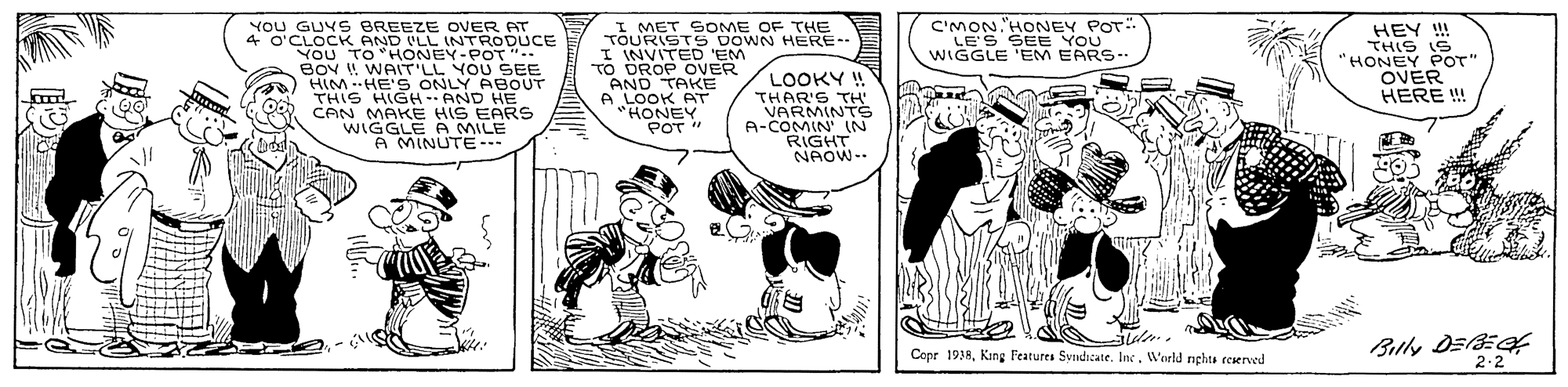 Parallel OCR: C'MON."HONEY POT LE'S SEE YOU WIGGLE 'EM EARS- YOU GUYS BREEZE OVER AT 4 O'CLOCK AND ILL INTRODUCE YOU TO HONEY-POT" BOY ! WAIT'LL YOU SEE HIM -HE'S ONLY ABOUT THIS HIGH -- AND HE CAN MAKE HIS EARS WIGGLE A MILE A MINUTE TOURISTS DOWN HERE-- I INVITED 'EM TO ÖROP OVER AND TAKE AT LOOKY ! THAR'S TH' VARMINTS A-COMIN' IN RIGHT NAOW-- HEY !! THIS IS "HONEY POT" OVER HERE ! POT " Buly DEE 2-2 Copr 1938World nghts reserved C'MON."HONEY POT LE'S SEE YOU WIGGLE 'EM EARS- YOU GUYS BREEZE OVER AT 4 O'CLOCK AND ILL INTRODUCE YOU TO HONEY-POT" BOY ! WAIT'LL YOU SEE HIM -HE'S ONLY ABOUT THIS HIGH -- AND HE CAN MAKE HIS EARS WIGGLE A MILE A MINUTE TOURISTS DOWN HERE-- I INVITED 'EM TO ÖROP OVER AND TAKE AT LOOKY ! THAR'S TH' VARMINTS A-COMIN' IN RIGHT NAOW-- HEY !! THIS IS "HONEY POT" OVER HERE ! POT " Buly DEE 2-2 Copr 1938Kang F'eatures SyndicateWorld nghts reserved