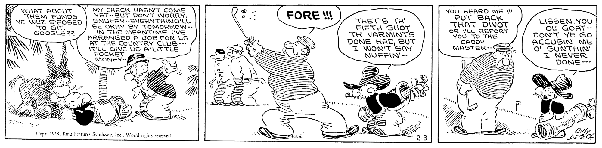 Illustration OCR: WHAT ABOUT THEM FUNDS VE WUZ S'POSED TO GIT. GOOGLE 72 MY CHECK HASN'T COME VET.BUT DONT WORRYSNUFFY--EVERYTHING'LL BE OKAY BY TOMORROW-- IN THE MEANTIME ('VE ARRANGEDA JOB FOR US AT THE COUNTRY CLUB--- IT'LL GIVE US A'LITTLE POCKET MONEY. YOU HEARD ME !! PUT BACK THAT DIVOT OR 'LL REPORT YOU TO THE CADDY MASTER.. FORE ! THET'S TH FIFTH SHOT TH VARMINTS DONE HADBUT I WON'T SAY NUFFIN'-- LISSENYOu OL GOAT-- DON'T YE GO ACCUSIN ME O SUNTHIN I NEVER DONE--- Billy Cepr 1. Kimg Features SvmdieateWerld rights reserveil 2.3 WHAT ABOUT THEM FUNDS VE WUZ S'POSED TO GIT. GOOGLE 72 MY CHECK HASN'T COME VET.BUT DONT WORRYSNUFFY--EVERYTHING'LL BE OKAY BY TOMORROW-- IN THE MEANTIME ('VE ARRANGEDA JOB FOR US AT THE COUNTRY CLUB--- IT'LL GIVE US A'LITTLE POCKET MONEY. YOU HEARD ME !! PUT BACK THAT DIVOT OR 'LL REPORT YOU TO THE CADDY MASTER.. FORE ! THET'S TH FIFTH SHOT TH VARMINTS DONE HADBUT I WON'T SAY NUFFIN'-- LISSENYOu OL GOAT-- DON'T YE GO ACCUSIN ME O SUNTHIN I NEVER DONE--- Billy Cepr 1. Kimg Features SvmdieateWerld rights reserveil 2.3