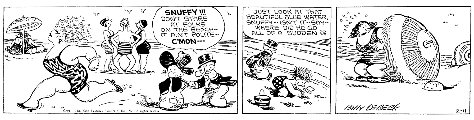 Fiction OCR: SNUFFY ! DON'T STARE AT FOLKS ON THE BEACH-- IT AIN'T POLITE-- C'MON--- JUST LOOK AT THAT BEAUTIFUL BLUE WATERSNUFFY-- 1SN'T ITSAY. WHERE DID HE GO ALL OF A SUDDEN ?? Billy DEBECA Cett 191sWinld nghts FEEned 2-1l SNUFFY ! DON'T STARE AT FOLKS ON THE BEACH-- IT AIN'T POLITE-- C'MON--- JUST LOOK AT THAT BEAUTIFUL BLUE WATERSNUFFY-- 1SN'T ITSAY. WHERE DID HE GO ALL OF A SUDDEN ?? Billy DEBECA Cett 191sKine Teatures SyndicateWinld nghts FEEned 2-1l