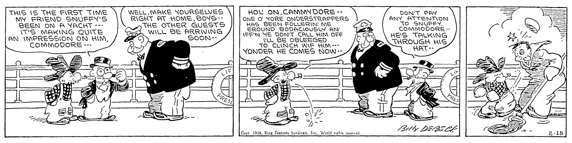 Line OCR: THIS IS THE FIRST TIME MY FRIEND SNUFFY'S BEEN ON A YACHT --. IT'S MAKING QUITE AN IMPRESSION ON HIMCOMMODORE --. WELLMAKE YOURSELVES RIGHT AT HOMEBOYS.- THE OTHER GUESTS WILL BE ARRIVING SOON-- HOL ONCAMMYDORE-- ONE O YORE ONDERSTRAPPERS HAS BEEN FOLLERIN ME EROUND BODACIOUSLY AN IFF'N YE DON'T CALL HIM OFF -BE OBLEEGED LL BECH WIF HIM - DON'T PAY ANY ATTENTION TO SNUFFY. COMMODORE- HE'S TALKING THROUGH HISHAT-. YONDER HE COMES NOW Belly DEBEk Copa 1918. King Features SyndicateIns World rishta resen ed 2.15 THIS IS THE FIRST TIME MY FRIEND SNUFFY'S BEEN ON A YACHT --. IT'S MAKING QUITE AN IMPRESSION ON HIMCOMMODORE --. WELLMAKE YOURSELVES RIGHT AT HOMEBOYS.- THE OTHER GUESTS WILL BE ARRIVING SOON-- HOL ONCAMMYDORE-- ONE O YORE ONDERSTRAPPERS HAS BEEN FOLLERIN ME EROUND BODACIOUSLY AN IFF'N YE DON'T CALL HIM OFF -BE OBLEEGED LL BECH WIF HIM - DON'T PAY ANY ATTENTION TO SNUFFY. COMMODORE- HE'S TALKING THROUGH HISHAT-. YONDER HE COMES NOW Belly DEBEk Copa 1918. King Features SyndicateIns World rishta resen ed 2.15