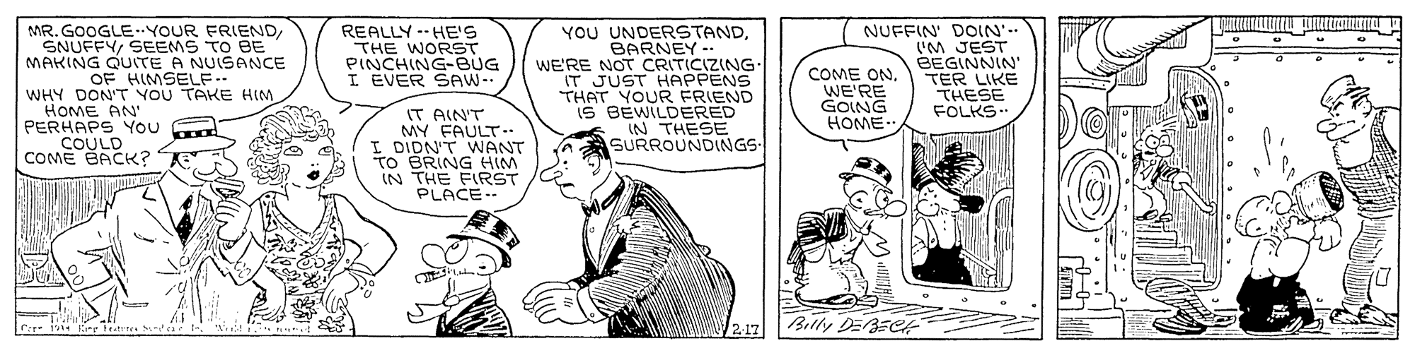 Sharing OCR: YOU UNDERSTANDBARNEY -. WE'RE NOT CRITICIZING IT JUST HAPPENS THAT YOUR FRIEND IS BEWILDERED IN THESE SURROUNDINGS NUFFIN' DOIN'-- 'M JEST BEGINNIN' TER LIKE THESE FOLKS.. MR. GOOGLE..YOUR FRIENDSEEMS TO BE MAKING QUITE A NUISANCE REALLY --HE'S THE WORST PINCHING-BUG I EVER SAW-- COME ONWE'RE GOING HOME. OF HIMSELF- WHY DON'T YOU TAKE HIM HOME AN' PERHAPS You COULD COME BACK? IT AIN'T MY FAULT.. I DIDN'T WANT TO BRING HIM IN THE FIRST PLACE-- U 2.17 Billy DEBECH YOU UNDERSTANDBARNEY -. WE'RE NOT CRITICIZING IT JUST HAPPENS THAT YOUR FRIEND IS BEWILDERED IN THESE SURROUNDINGS NUFFIN' DOIN'-- 'M JEST BEGINNIN' TER LIKE THESE FOLKS.. MR. GOOGLE..YOUR FRIENDSEEMS TO BE MAKING QUITE A NUISANCE REALLY --HE'S THE WORST PINCHING-BUG I EVER SAW-- COME ONWE'RE GOING HOME. OF HIMSELF- WHY DON'T YOU TAKE HIM HOME AN' PERHAPS You COULD COME BACK? IT AIN'T MY FAULT.. I DIDN'T WANT TO BRING HIM IN THE FIRST PLACE-- U 2.17 Billy DEBECH