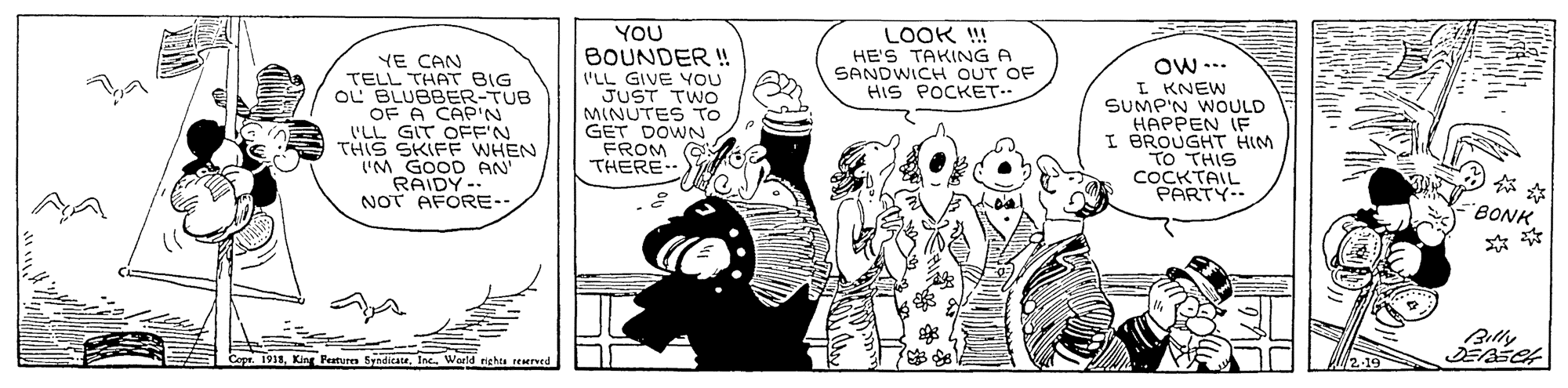 Design OCR: YOU BOUNDER ! LOOK !! HE'S TAKING A SANDWICH OUT OF HIS POCKET.. YE CAN TELL THAT BIG OL BLUBBER-TUB OF A CAP'N 'LL GIT OFF'N THIS SKIFF WHEN 'M GOOD AN RAIDY-- NOT AFORE-- 'LL GIVE YOU JUST TWO MINUTES TO GET DOWN FROM G THERE Ow ... I KNEW SUMP'N WOULD HAPPEN IF I BROUGHT HIM TO THIS COCKTAIL PARTY-- ?? BONK Billy 1918. King Peturen SyndicateWarld nighta reerved YOU BOUNDER ! LOOK !! HE'S TAKING A SANDWICH OUT OF HIS POCKET.. YE CAN TELL THAT BIG OL BLUBBER-TUB OF A CAP'N 'LL GIT OFF'N THIS SKIFF WHEN 'M GOOD AN RAIDY-- NOT AFORE-- 'LL GIVE YOU JUST TWO MINUTES TO GET DOWN FROM G THERE Ow ... I KNEW SUMP'N WOULD HAPPEN IF I BROUGHT HIM TO THIS COCKTAIL PARTY-- ? ? BONK Billy 1918. King Peturen SyndicateWarld nighta reerved