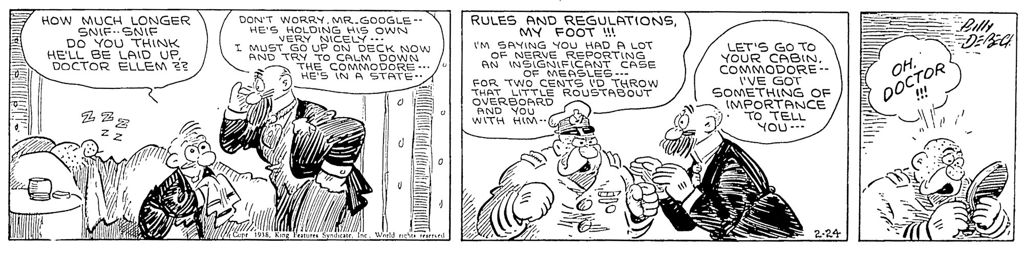 Art OCR: HOW MUCH LONGER SNIF..SNIF DO YOU THINK HE'LL BE LAID UPDOCTOR ELLEM 2? DON'T WORRY. MR.GOOGLE-- HE'S HOLDING HIS O WN VERY NICELY I MUST GO UP ON DECK NOW AND TRY TO CALM DOWN THE COMMODORE .. HE'S IN A STATE- RULES AND REGULATIONSMY FOOT ! I'M SAYING YOU HAD A LOT OF NERVE REPORTING Billy DEBEC LET'S GO TO YOUR CABINCOMMODORE-- I'VE GOT SOMETHING OF IMPORTANCE TO TELL YOU--- OF MEASLES- FOR TWO CENTS ID THROW THAT LITTLE ROUSTABOUT OVERBOARD AND YOU WITH HIM-. DOCTOR !! OHz z Cepr 1935King Features Syndicatr. Inc. World riets reared 2-24 HOW MUCH LONGER SNIF..SNIF DO YOU THINK HE'LL BE LAID UPDOCTOR ELLEM 2? DON'T WORRY. MR.GOOGLE-- HE'S HOLDING HIS O WN VERY NICELY I MUST GO UP ON DECK NOW AND TRY TO CALM DOWN THE COMMODORE .. HE'S IN A STATE- RULES AND REGULATIONSMY FOOT ! I'M SAYING YOU HAD A LOT OF NERVE REPORTING Billy DEBEC LET'S GO TO YOUR CABINCOMMODORE-- I'VE GOT SOMETHING OF IMPORTANCE TO TELL YOU--- OF MEASLES- FOR TWO CENTS ID THROW THAT LITTLE ROUSTABOUT OVERBOARD AND YOU WITH HIM-. DOCTOR !! OHz z Cepr 1935King Features Syndicatr. Inc. World riets reared 2-24