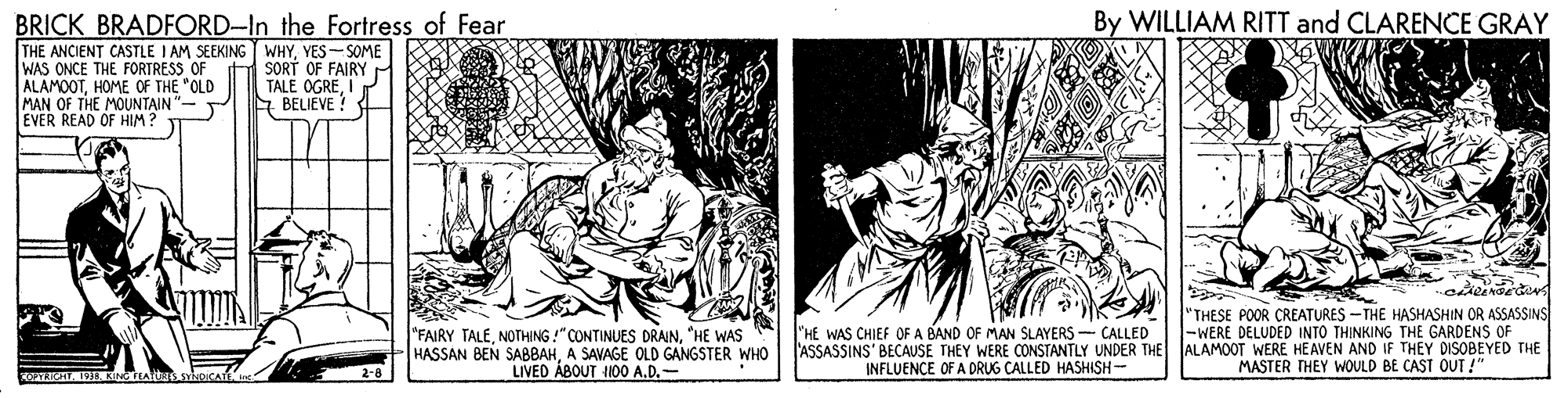 Comic book OCR: By WILLIAM RITT and CLARENCE GRAY BRICK BRADFORD-In the Fortress of Fear THE ANCIENT CASTLE I AM SEEKING WHYYES-SOME WAS ONCE THE FORTRESS OF ALAMOOTHOME OF THE "OLD MAN OF THE MOUNTAIN" EVER READ OF HIM ? SORT OF FAIRY r TALE OGREIP E BELIEVE ! "FAIRY TALE"HE WAS HASSAN BEN SABBAHA SAVAGE OLD GANGSTER WHO LIVED ÁBOUT H00 A.D.- "HE WAS CHIEF OF A BAND OF MAN SLAYERS - CALLED 'ASSASSINS' BECAUSE THEY WERE CONSTANTLY UNDER THE INFLUENCE OF A DRUG CALLED HASHISH- "THESE POOR CREATURES -THE HASHASHIN OR ASSASSINS |-WERE DELUDED INTO THINKING THE GARDENS OF ALAMOOT WERE HE AVEN AND IF THEY DISOBEYED THE MASTER THEY WOULD BE CAST OUT! By WILLIAM RITT and CLARENCE GRAY BRICK BRADFORD-In the Fortress of Fear THE ANCIENT CASTLE I AM SEEKING WHYYES-SOME WAS ONCE THE FORTRESS OF ALAMOOTHOME OF THE "OLD MAN OF THE MOUNTAIN" EVER READ OF HIM ? SORT OF FAIRY r TALE OGREIP E BELIEVE ! "FAIRY TALENOTHING!"CONTINUES DRAIN"HE WAS HASSAN BEN SABBAHA SAVAGE OLD GANGSTER WHO LIVED ÁBOUT H00 A.D.- "HE WAS CHIEF OF A BAND OF MAN SLAYERS - CALLED 'ASSASSINS' BECAUSE THEY WERE CONSTANTLY UNDER THE INFLUENCE OF A DRUG CALLED HASHISH- "THESE POOR CREATURES -THE HASHASHIN OR ASSASSINS |-WERE DELUDED INTO THINKING THE GARDENS OF ALAMOOT WERE HE AVEN AND IF THEY DISOBEYED THE MASTER THEY WOULD BE CAST OUT!