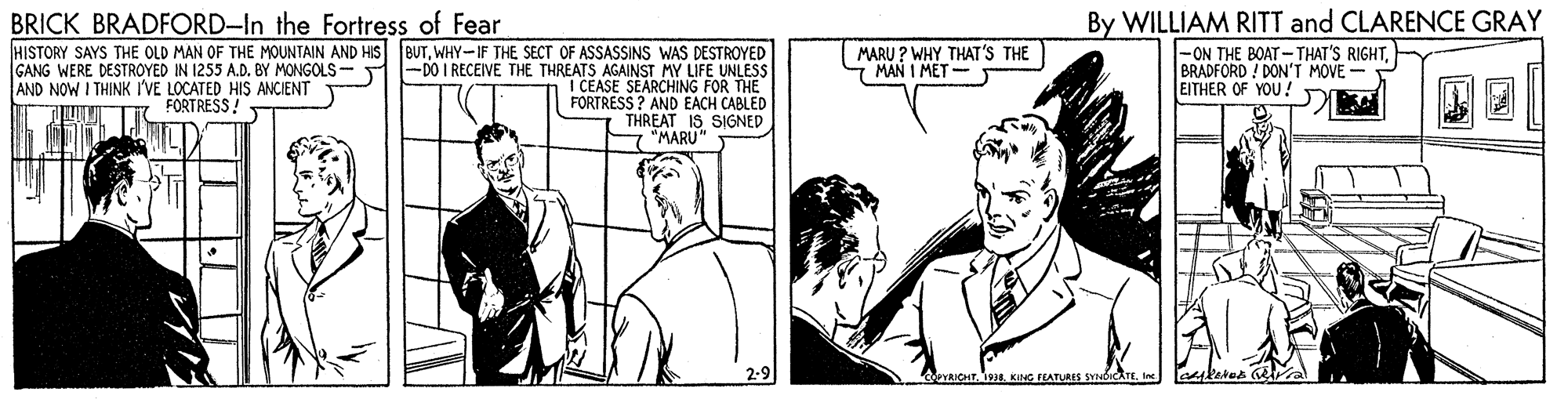 Comic book OCR: BRICK BRADFORD-In the Fortress of Fear HISTORY SAYS THE OLD MAN OF THE MOUNTAIN AND HIS eUTWHY-IF THE SECT OF ASSASSINS WAS DESTROYED |-DO I RECEIVE THE THREATS AGAINST MY LIFE UNLESS I CEASE SEARCHING FOR THE FORTRESS ? AND EACH CABLED THREAT IS SIGNED By WILLIAM RITT and CLARENCE GRAY |-ON THE BOAT-THAT'S RIGHTBRADFORD ! DON'T MOVE - EITHER OF YOU ! MARU ? WHY THAT'S THE 7 MAN I MET - GANG WERE DESTROYED IN 1255 A.D. BY MONGOLS - AND NOW I THINK I'VE LOCATED HIS ANCIENT FORTRESS! "MARU 2-9 eYRICHT. s. KoG FEATURES SYNDICATEle BRICK BRADFORD-In the Fortress of Fear HISTORY SAYS THE OLD MAN OF THE MOUNTAIN AND HIS eUTWHY-IF THE SECT OF ASSASSINS WAS DESTROYED |-DO I RECEIVE THE THREATS AGAINST MY LIFE UNLESS I CEASE SEARCHING FOR THE FORTRESS ? AND EACH CABLED THREAT IS SIGNED By WILLIAM RITT and CLARENCE GRAY |-ON THE BOAT-THAT'S RIGHTBRADFORD ! DON'T MOVE - EITHER OF YOU ! MARU ? WHY THAT'S THE 7 MAN I MET - GANG WERE DESTROYED IN 1255 A.D. BY MONGOLS - AND NOW I THINK I'VE LOCATED HIS ANCIENT FORTRESS! "MARU 2-9 eYRICHT. s. KoG FEATURES SYNDICATE