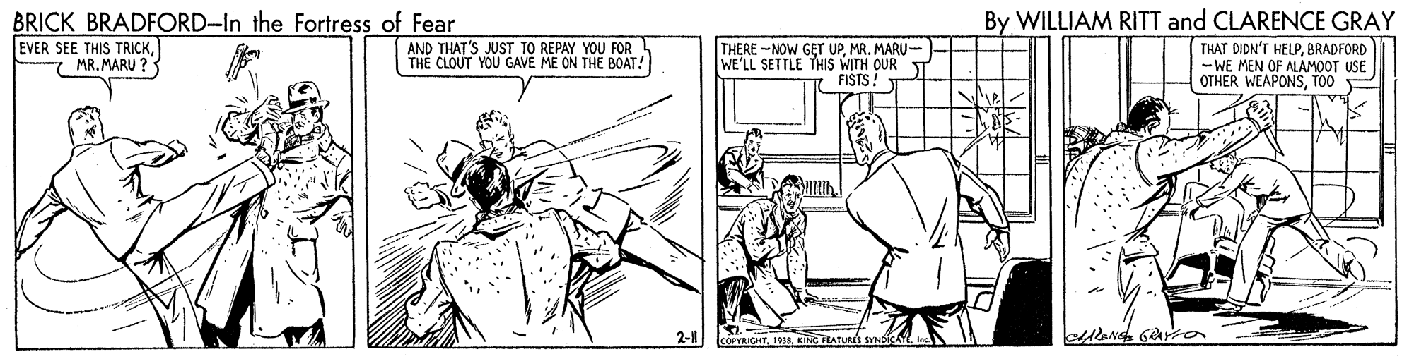 Art OCR: BRICK BRADFORD-In the Fortress of Fear EVER SEE THIS TRICKMR. MARU ? By WILLIAM RITT and CLARENCE GRAY AND THAT'S JUST TO REPAY YOU FOR THE CLOUT YOU GAVE ME ON THE BOAT! THERE -NOW GET UPMR. MARU-- WE'LL SETTLE THIS WITH OUR FISTS! THAT DIDN'T HELPBRADFORD - WE MEN OF ALAMOOT USE OTHER WEAPONSTOO 2-1 COPYACHT1938. KING EATURIS BRICK BRADFORD-In the Fortress of Fear EVER SEE THIS TRICKMR. MARU ? By WILLIAM RITT and CLARENCE GRAY AND THAT'S JUST TO REPAY YOU FOR THE CLOUT YOU GAVE ME ON THE BOAT! THERE -NOW GET UPMR. MARU-- WE'LL SETTLE THIS WITH OUR FISTS! THAT DIDN'T HELPBRADFORD - WE MEN OF ALAMOOT USE OTHER WEAPONSTOO 2-1 COPYACHT1938. KING EATURIS