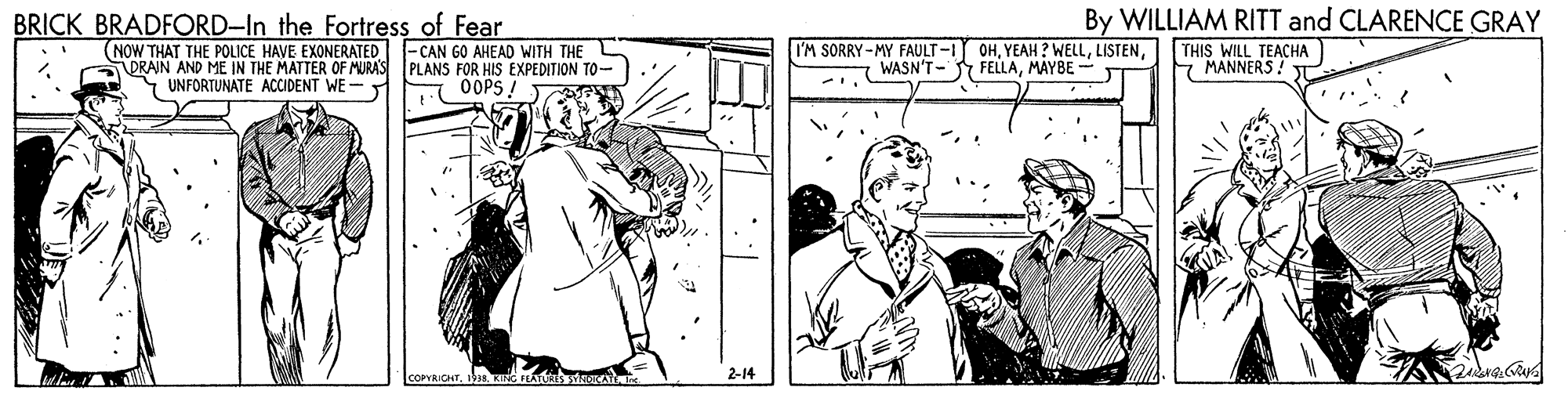 Style OCR: By WILLIAM RITT and CLARENCE GRAY THIS WILL TEACHA MANNERS ! T BRICK BRADFORD-In the Fortress of Fear (NOW THAT THE POLICE HAVE EXONERATED -CAN GO AHEAD WITH THE ORAIN AND ME IN THE MATTER OF MURA'S Y UNFORTUNATE ACCIDENT WE- I'M SORRY-MY FAULT -I OHWASN'T- FELLAMÁYBE- PLANS FOR HIS EXPEDITION TO- OOPS 2-14 By WILLIAM RITT and CLARENCE GRAY THIS WILL TEACHA MANNERS ! T BRICK BRADFORD-In the Fortress of Fear (NOW THAT THE POLICE HAVE EXONERATED -CAN GO AHEAD WITH THE ORAIN AND ME IN THE MATTER OF MURA'S Y UNFORTUNATE ACCIDENT WE- I'M SORRY-MY FAULT -I OHYEAH ? WELLWASN'T- FELLAMÁYBE- PLANS FOR HIS EXPEDITION TO- OOPS 2-14