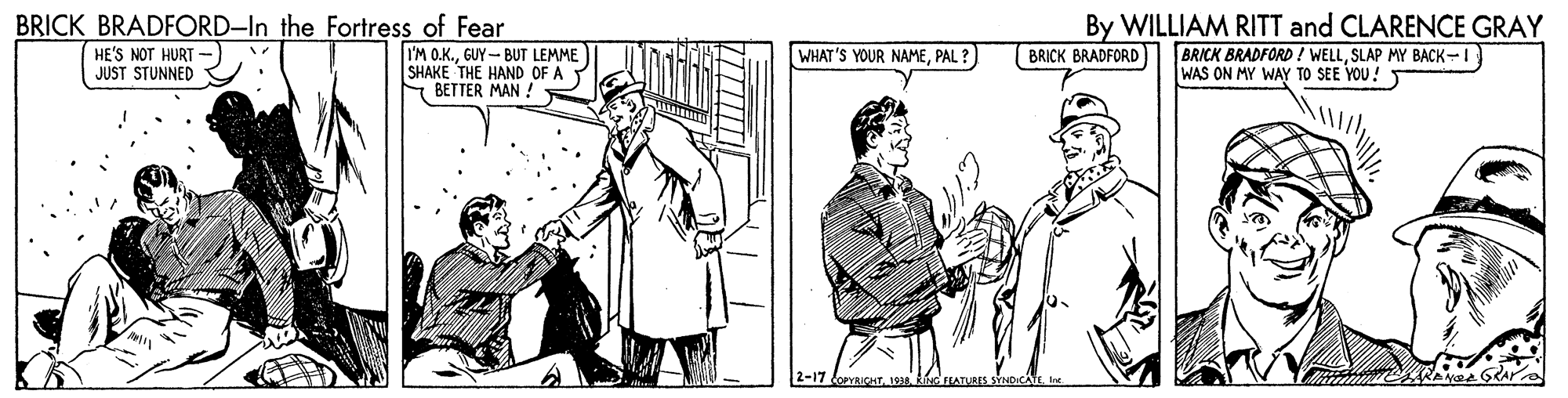 Font OCR: BRICK BRADFORD-In the Fortress of Fear By WILLIAM RITT and CLARENCE GRAY BRICK BRADFORD ! WELLSLAP MY BACK-I WAS ON MY WAY TO SEE YOU! HE'S NOT HURT JUST STUNNED I'M O.K.GUY- BUT LEMME SHAKE THE HAND OF A E BETTER MAN ! WHAT'S YOUR NAMEPAL ? BRICK BRADFORD 2-17 fopvHT1838 RINC FEATURES BRICK BRADFORD-In the Fortress of Fear By WILLIAM RITT and CLARENCE GRAY BRICK BRADFORD ! WELLSLAP MY BACK-I WAS ON MY WAY TO SEE YOU! HE'S NOT HURT JUST STUNNED I'M O.K.GUY- BUT LEMME SHAKE THE HAND OF A E BETTER MAN ! WHAT'S YOUR NAMEPAL ? BRICK BRADFORD 2-17 fopvHT1838 RINC FEATURES