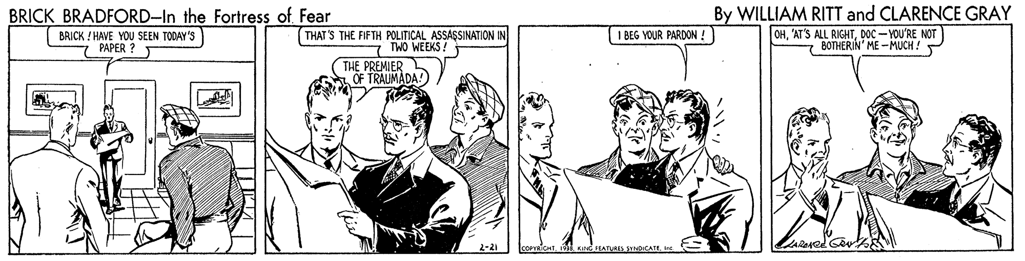 Line OCR: By WILLIAM RITT and CLARENCE GRAY OHDOC - YOU'RE NOT BOTHERIN' ME - MUCH ! BRICK BRADFORD-In the Fortress of Fear BRICK !HAVE YOU SEEN TODAY 'S PAPER ? THAT 'S THE FIFTH POLITICAL ASSASSINATION IN TWO WEEKS! I BEG YOUR PARDON ! THE PREMIER OF TRAUMADA! TKund HATNAES SYNDICATE In By WILLIAM RITT and CLARENCE GRAY OH'AT'S ALL RIGHTDOC - YOU'RE NOT BOTHERIN' ME - MUCH ! BRICK BRADFORD-In the Fortress of Fear BRICK !HAVE YOU SEEN TODAY 'S PAPER ? THAT 'S THE FIFTH POLITICAL ASSASSINATION IN TWO WEEKS! I BEG YOUR PARDON ! THE PREMIER OF TRAUMADA! TKund HATNAES SYNDICATE In