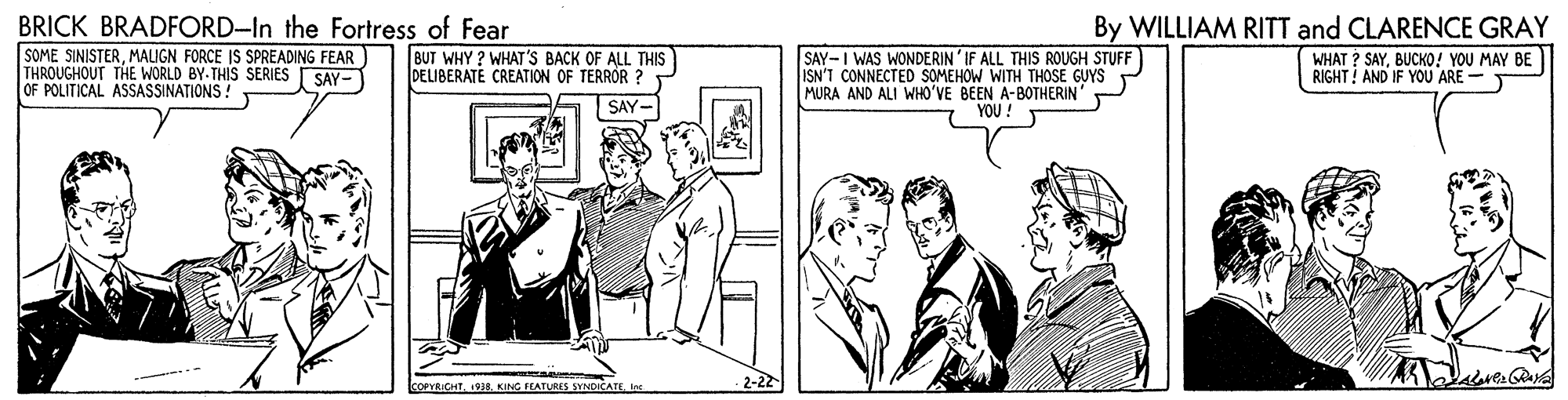 Comic book OCR: BRICK BRADFORD-In the Fortress of Fear By WILLIAM RITT and CLARENCE GRAY SOME SINISTERMALIGN FORCE IS SPREADING FEAR THROUGHOUT THE WORLD BY-THIS SERIES OF POLITICAL ASSASSINATIONS! BUT WHY ? WHAT'S BACK OF ALL THIS DELIBERATE CREATION OF TERRÓR ? SAY-I WAS WONDERIN' IF ALL THIS ROUGH STUFF ISN'T CONNECTED SOMEHOW WITH THOSE GUYS MURA AND ALI WHO'VE BEEN A-BOTHERIN WHAT ? SAYBUCKO! YOU MAY BE RIGHT! AND IF YOU ARE - SAY- SAY- YOU! COPYRICHTKING FEATURES SYNDICATE Ine -2-22 BRICK BRADFORD-In the Fortress of Fear By WILLIAM RITT and CLARENCE GRAY SOME SINISTERMALIGN FORCE IS SPREADING FEAR THROUGHOUT THE WORLD BY-THIS SERIES OF POLITICAL ASSASSINATIONS! BUT WHY ? WHAT'S BACK OF ALL THIS DELIBERATE CREATION OF TERRÓR ? SAY-I WAS WONDERIN' IF ALL THIS ROUGH STUFF ISN'T CONNECTED SOMEHOW WITH THOSE GUYS MURA AND ALI WHO'VE BEEN A-BOTHERIN WHAT ? SAYBUCKO! YOU MAY BE RIGHT! AND IF YOU ARE - SAY- SAY- YOU! COPYRICHTKING FEATURES SYNDICATE Ine -2-22