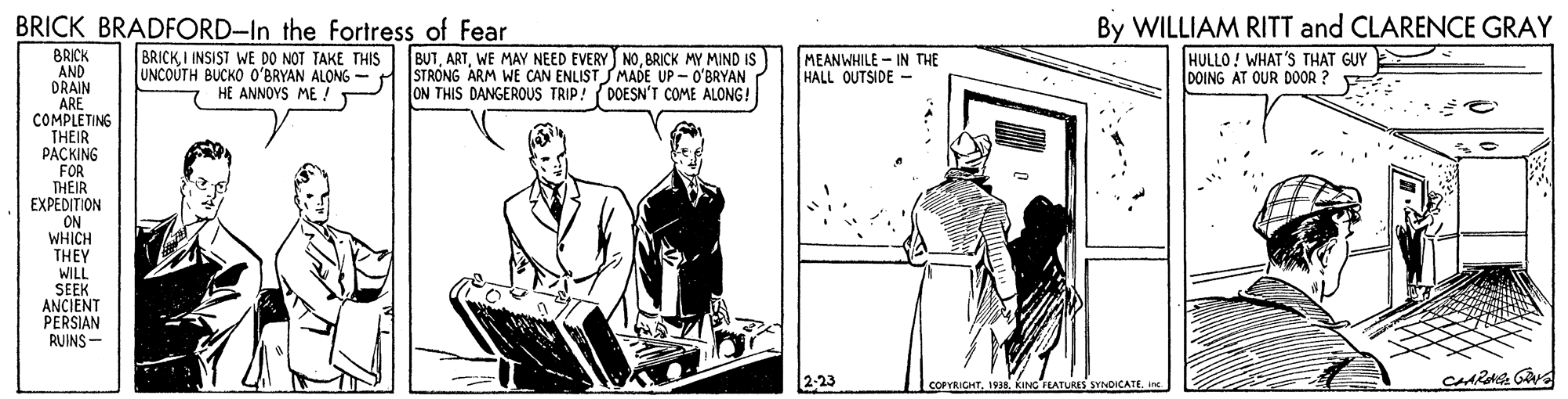 Fictional character OCR: BRICK BRADFORD-In the Fortress of Fear By WILLIAM RITT and CLARENCE GRAY BRICKI INSIST WE DO NOT TAKE THIS UNCOÚTH BUCKO O'BRYAN ALONG HE ANNOYS ME ! BUTBRICK MY MIND IS STRONG ARM WE CAN ENLISTSMADE UP - O'BRYAN ON THIS DANGEROUS TRIP! (DOESN'T COME ALONG! BRICK AND DRAIN ARE COMPLETING THEIR PACKING MEANWHILE - IN THE HALL OUTSIDE - HULLO! WHAT'S THAT GUY DOING AT OUR DOOR ? FOR THEIR EXPEDITION ON WHICH THEY WILL SEEK ANCIENT PERSIAN RUINS- 2-23 COPYRICHTine BRICK BRADFORD-In the Fortress of Fear By WILLIAM RITT and CLARENCE GRAY BRICKI INSIST WE DO NOT TAKE THIS UNCOÚTH BUCKO O'BRYAN ALONG HE ANNOYS ME ! BUTWE MAY NEED EVERY NOBRICK MY MIND IS STRONG ARM WE CAN ENLISTSMADE UP - O'BRYAN ON THIS DANGEROUS TRIP! (DOESN'T COME ALONG! BRICK AND DRAIN ARE COMPLETING THEIR PACKING MEANWHILE - IN THE HALL OUTSIDE - HULLO! WHAT'S THAT GUY DOING AT OUR DOOR ? FOR THEIR EXPEDITION ON WHICH THEY WILL SEEK ANCIENT PERSIAN RUINS- 2-23 COPYRICHTKING TEATURES SYNDICATE