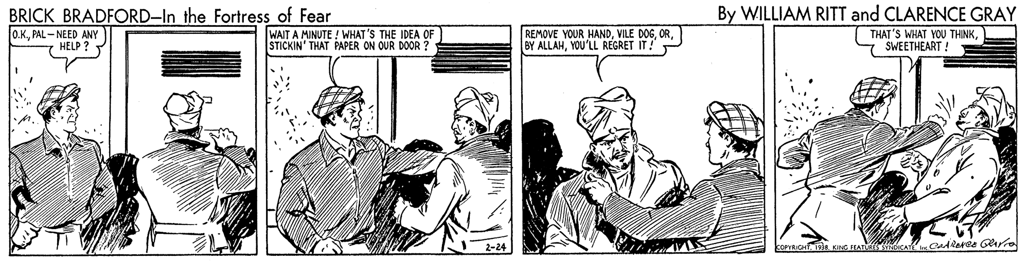 Parallel OCR: BRICK BRADFORD-In the Fortress of Fear By WILLIAM RITT and CLARENCE GRAY O.K.PAL - NEED ANY HELP ? WAIT A MINUTE ! WHAT'S THE IDEA OF STICKIN' THAT PAPER ON OUR DOOR ? REMOVE YOUR HANDYOU'LL REGRET IT! THAT'S WHAT YOU THINKSWEETHEART ! 2-24 OPYRICH 1938 KING EATLRES NDICAY CadReree Grro BRICK BRADFORD-In the Fortress of Fear By WILLIAM RITT and CLARENCE GRAY O.K.PAL - NEED ANY HELP ? WAIT A MINUTE ! WHAT'S THE IDEA OF STICKIN' THAT PAPER ON OUR DOOR ? REMOVE YOUR HANDVILE DOGBY ALLAHYOU'LL REGRET IT! THAT'S WHAT YOU THINKSWEETHEART ! 2-24 OPYRICH 1938 KING EATLRES NDICAY CadReree Grro
