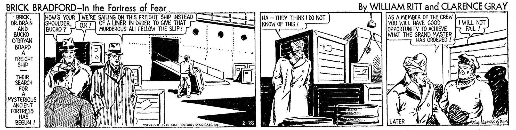 Door OCR: BRICK BRADFORD-In the Fortress of FearHOW'S YOUR WE'RE SAILING ON THIS FREIGHT SHIP INSTEAD OF A LINER IN ORDER TO GIVE THAT MURDEROUS ALI FELLOW THE SLIP! By WILLIAM RITT and CLARENCE GRAY HA-THEY THINK I DO NOT KNOW OF THIS ! BRICKDR. DRAIN AND BUCKO O'BRYAN BOARD A FREIGHT SHIP AS A'MEMBER OF THE CREW YOU WILL HAVE GOOD OPPORTUNITY TO ACHIEVE WHAT THE GRAND MASTER HAS ORDERED ! SHOULDERBUCKO ? O.K! I WILL NOT FAIL ! ..... THEIR SEARCH FOR A MYSTERIOUS ANCIENT FORTRESS HAS BEGUN ! 2-28 LATER COPYRICHTIne. BRICK BRADFORD-In the Fortress of FearHOW'S YOUR WE'RE SAILING ON THIS FREIGHT SHIP INSTEAD OF A LINER IN ORDER TO GIVE THAT MURDEROUS ALI FELLOW THE SLIP! By WILLIAM RITT and CLARENCE GRAY HA-THEY THINK I DO NOT KNOW OF THIS ! BRICKDR. DRAIN AND BUCKO O'BRYAN BOARD A FREIGHT SHIP AS A'MEMBER OF THE CREW YOU WILL HAVE GOOD OPPORTUNITY TO ACHIEVE WHAT THE GRAND MASTER HAS ORDERED ! SHOULDERBUCKO ? O.K! I WILL NOT FAIL ! ..... THEIR SEARCH FOR A MYSTERIOUS ANCIENT FORTRESS HAS BEGUN ! 2-28 LATER COPYRICHTKING FEATURES SYNDICATE