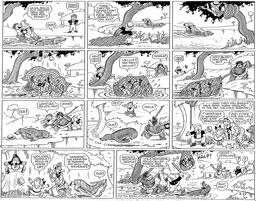 Pattern OCR: POOH! THINK THEY'RE CLEVER! WAIT TILL THEY COME AROUND HI-YAROLLO OLD PRUNE!" HOW ISS DIBS FOR SMART ? 0. AGAIN! L'LL FIX 'EM! (OUK! HEH! HEH! HEH! GOWKLE! HELLUP! TAR-PAN! HELLUP! HEH! HEH! IKKY-BLIKK! HOW COME so? LOOK! DER ROLLO'S HÁT! (JOWB! PST! ---AND THEN YOU SHOULD HAVE SEEN THEM WIGGLING IN THE NETTHE LITTLE SHRIMPS! OOKLE ? OUK! HERE! HAVE A SANDWICH AND STOP BRAGGING! JUST IN TIME FOR OUR LITTLE PICNICROLLO! (OUK! STOP! HOODLUMS! HALP! LOOKMISS TWIDDLE! ROLLO IS GOING UP! HEAVENS! THE MONSTER IS RUNNING OFF WITH THE SAUSAGES SOCKUM- WOCKUM! GEEFLE! IT'S A NEWGAME ROLLOCALLED SMACK DER MACKEREL!" OUK! (OUK! OUK 2.13 therr3r Cepr 1918Inc . World rights reserwd ----- - - --- ------ POOH! THINK THEY'RE CLEVER! WAIT TILL THEY COME AROUND HI-YAROLLO OLD PRUNE!" HOW ISS DIBS FOR SMART ? 0. AGAIN! L'LL FIX 'EM! (OUK! HEH! HEH! HEH! GOWKLE! HELLUP! TAR-PAN! HELLUP! HEH! HEH! IKKY-BLIKK! HOW COME so? LOOK! DER ROLLO'S HÁT! (JOWB! PST! ---AND THEN YOU SHOULD HAVE SEEN THEM WIGGLING IN THE NETTHE LITTLE SHRIMPS! OOKLE ? OUK! HERE! HAVE A SANDWICH AND STOP BRAGGING! JUST IN TIME FOR OUR LITTLE PICNICROLLO! (OUK! STOP! HOODLUMS! HALP! LOOKMISS TWIDDLE! ROLLO IS GOING UP! HEAVENS! THE MONSTER IS RUNNING OFF WITH THE SAUSAGES SOCKUM- WOCKUM! GEEFLE! IT'S A NEWGAME ROLLOCALLED SMACK DER MACKEREL!" OUK! (OUK! OUK 2.13 therr3r Cepr 1918King Features SyndicateInc . World rights reserwd ----- - - --- ------