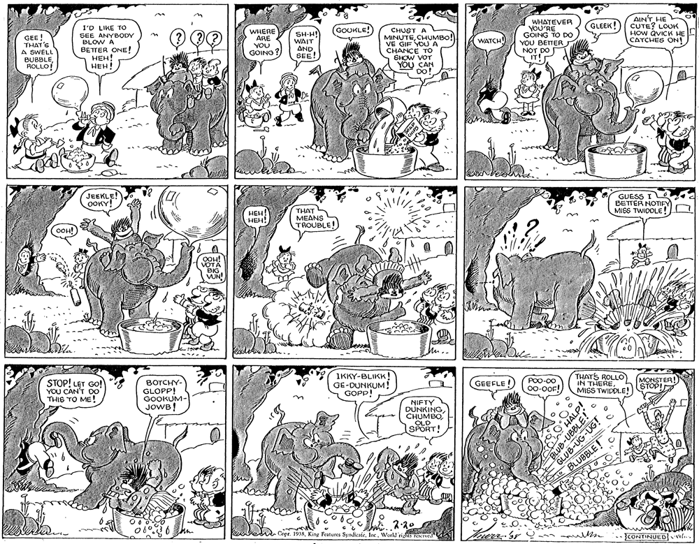 Interaction OCR: WHATEVER YOU'RE GOING TO DO YOU BETTER NOT DO IT! AIN'T HE CUTE? LOUK HOW QVICK HE CATCHES ON! GLEEK! 1'D LIKE TO WHERE ARE YOU GOINO (GOUKLE! SH-H! WAIT AND SEE! CHUST A MINUTECHUMBO! VE GIF YOUA CHANCE TO SHOW VOT YOU CAN DO! SEE ANYBODY BLOW A GEE ! THAT'S A SWELL BUBBLEROLLO! WATCH BETTER ONE! ???! HEH! JEEKLE! OOKY! GUESS I L BETTER NOTFY MISS TWIDOLE! HEH! HEH! THAT S MEANS TROUBLE! OOH! OOH! VOTA BIG VUN! IKKY-BLIKK! GE-DUNKUM! GOPP! THATS ROLLO IN THEREMISS TWIDDLE! MONSTER! STOP! GEEFLE ! POO-00 STOP! LET GO! YOU CAN'T DO THIS TO ME ! BOTCHY- GLOPP! GOOKUM- JOWB! 00-0OF! NIFTY DUNKINGOLD OLD SPORT! te BLUBBLE! Cept. 1938Ine. World rights Teerved Trerr Sr m CONTINUED wle. 80HALP! BLUB-UBBLE! GLUB-UG-UG! WHATEVER YOU'RE GOING TO DO YOU BETTER NOT DO IT! AIN'T HE CUTE? LOUK HOW QVICK HE CATCHES ON! GLEEK! 1'D LIKE TO WHERE ARE YOU GOINO (GOUKLE! SH-H! WAIT AND SEE! CHUST A MINUTECHUMBO! VE GIF YOUA CHANCE TO SHOW VOT YOU CAN DO! SEE ANYBODY BLOW A GEE ! THAT'S A SWELL BUBBLEROLLO! WATCH BETTER ONE! ???! HEH! JEEKLE! OOKY! GUESS I L BETTER NOTFY MISS TWIDOLE! HEH! HEH! THAT S MEANS TROUBLE! OOH! OOH! VOTA BIG VUN! IKKY-BLIKK! GE-DUNKUM! GOPP! THATS ROLLO IN THEREMISS TWIDDLE! MONSTER! STOP! GEEFLE ! POO-00 STOP! LET GO! YOU CAN'T DO THIS TO ME ! BOTCHY- GLOPP! GOOKUM- JOWB! 00-0OF! NIFTY DUNKINGOLD OLD SPORT! te BLUBBLE! Cept. 1938Kine Features SyndicateIne. World rights Teerved Trerr Sr m CONTINUED wle. 80HALP! BLUB-UBBLE! GLUB-UG-UG!