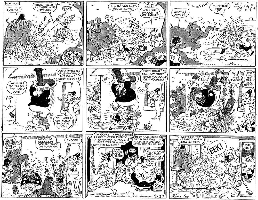 Gesture OCR: CONTINUED THATS ROLLOMIŠS TWIDOLE! BRUTE! YOU LEAVE ROLLO ALONE! MONSTER! GEEFLE! (STOP) WELL! HE BROUGHT ITON HIMSELF! GOWKLE! JOWB! STOP IT! -- DOTS RIGHT!N SEE HOW MANY TIMES YOU COULD CHIN YOURSELF! DER CHIMBLY IS mimam OP GE-STOPPED MIT SOOT! ACH! !T'S MISS DER BHOW ISS GET- TING BETER! DON'T BUNGLE! HEY! TVIDDLE! ALVAYS I GOT TO DO DER DOITY VORK! OOH! YOU HOID VOT MAMA SAIDBIG BOY? HOODLUM! ASSASSIN! YOU DID THAT ON PURPOSE! I'M GOING TO TAKE A BATH! I HOPE THERES PLENTY BETTER YOU SHOULD OF SOAP AND HOT WATER!F GET IN DER BEDI NEVER WAS SO HUMIL- IATED IN MY LIFE! AIN'T HE CUTE ? HE CHUST LUFS TO BLOW BUBBLES! ENCORE! HE ISS VASHING DER CAPTAIN I ROLLOBEFORE YOU KETCH DER SNUFFLES! VOT ISS ? OFF! LINE FORMS ON DER RIGHT! EEK! BAH! I'LL GET EVEN WITH THAT BIG TON OFCOAL YET! Copr. 1938World nghts reservwd 2.37 ollie men3s BLUB-BLUB! UBBLE-GLUB! HALP! CONTINUED THATS ROLLOIN THEREMIŠS TWIDOLE! BRUTE! YOU LEAVE ROLLO ALONE! MONSTER! GEEFLE! (STOP) WELL! HE BROUGHT ITON HIMSELF! GOWKLE! JOWB! STOP IT! -- DOTS RIGHT!N SEE HOW MANY TIMES YOU COULD CHIN YOURSELF! DER CHIMBLY IS mimam OP GE-STOPPED MIT SOOT! ACH! !T'S MISS DER BHOW ISS GET- TING BETER! DON'T BUNGLE! HEY! TVIDDLE! ALVAYS I GOT TO DO DER DOITY VORK! OOH! YOU HOID VOT MAMA SAIDBIG BOY? HOODLUM! ASSASSIN! YOU DID THAT ON PURPOSE! I'M GOING TO TAKE A BATH! I HOPE THERES PLENTY BETTER YOU SHOULD OF SOAP AND HOT WATER!F GET IN DER BEDI NEVER WAS SO HUMIL- IATED IN MY LIFE! AIN'T HE CUTE ? HE CHUST LUFS TO BLOW BUBBLES! ENCORE! HE ISS VASHING DER CAPTAIN I ROLLOBEFORE YOU KETCH DER SNUFFLES! VOT ISS ? OFF! LINE FORMS ON DER RIGHT! EEK! BAH! I'LL GET EVEN WITH THAT BIG TON OFCOAL YET! Copr. 1938Kng Feature SyndicateWorld nghts reservwd 2.37 ollie men3s BLUB-BLUB! UBBLE-GLUB! HALP!