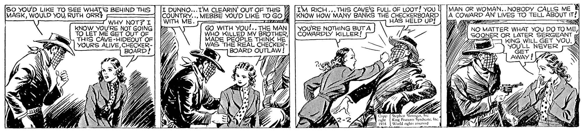 Newspaper OCR: so YoU'D LIKE TO SEE WHATS BEHIND THIS MASKRUTH ORR? F I DUNNO...I'M CLEARIN' OUT OF THIS COUNTRY... MEBBE YOU'D LIKE TO GO I'M RICH...THIS CAVE'S FULL OF LOOT! YOoU KNOW HOW MANY BANKS THE CHECKERBOARD HAS HELD UP! MAN OR WOMAN.. NOBODY CALLS ME A COWARD AN LIVES TO TELL ABOUT IT! WHY NOT? I KNOW YOU'RE NOT GOING TO LET ME GET OUT OF THIS CAVE-HIDEOUT OF YOURS ALIVECHECKER- i BOARD! WITH ME. GO WITH YOU!.. THE MAN WHO KILLED MY BROTHERMADE PEOPLE THINK HE WAS THE REAL CHECKER BOARD OUTLAW! YOU'RE NOTHING BUT A COWARDLY KILLER! NO MATTER WHAT YOU DO TO MESOONER OR LATER SERGEANT A KING WILL GET YOU. YOU'LL NEVER GET AWAY! Copy (Stephn SengetKing Feunues Syndate World nghts cekervd so YoU'D LIKE TO SEE WHATS BEHIND THIS MASKWOULD YOURUTH ORR? F I DUNNO...I'M CLEARIN' OUT OF THIS COUNTRY... MEBBE YOU'D LIKE TO GO I'M RICH...THIS CAVE'S FULL OF LOOT! YOoU KNOW HOW MANY BANKS THE CHECKERBOARD HAS HELD UP! MAN OR WOMAN.. NOBODY CALLS ME A COWARD AN LIVES TO TELL ABOUT IT! WHY NOT? I KNOW YOU'RE NOT GOING TO LET ME GET OUT OF THIS CAVE-HIDEOUT OF YOURS ALIVECHECKER- i BOARD! WITH ME. GO WITH YOU!.. THE MAN WHO KILLED MY BROTHERMADE PEOPLE THINK HE WAS THE REAL CHECKER BOARD OUTLAW! YOU'RE NOTHING BUT A COWARDLY KILLER! NO MATTER WHAT YOU DO TO MESOONER OR LATER SERGEANT A KING WILL GET YOU. YOU'LL NEVER GET AWAY! Copy (Stephn SengetKing Feunues Syndate World nghts cekervd