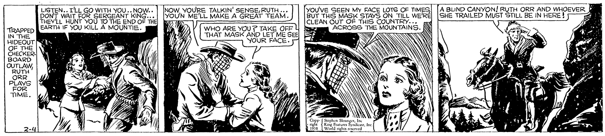 Comic book OCR: YOU'VE SEEN MY FACE LOTS OF TIMES [A BLIND CANYON! RUTH ORR AND WHOEVER BUT THIS MASK STAYS ON TILL WE'RE CLEAN OUT OF THIS COUNTRY.. ACROSS THE MOUNTAINS. NOWRUTH.. YOUN ME'LL MAKE A GREAT TEAM. LISTEN.. I'LL GO WITH YOU.. NOW.. DONT WAIT FOR SERGEANT KING... THEYLL HUNT YOU TO THE END OF THE EARTH IF YOU KILL A MOUNTIE. SHE TRAILED MUST STILL BE IN HERE! WHO ARE YOU? TAKE OFF THAT MASK AND LET ME SEE YOUR FACE. TRAPPED IN THE HIDEOUT OF THE CHECKER BOARD OUTLAW RUTH ORR PLAYS FOR TIME. Copy ( Stephen SleungorIn idt (King Features SendicneInc 1938 Word rights resereed 2-4 YOU'VE SEEN MY FACE LOTS OF TIMES [A BLIND CANYON! RUTH ORR AND WHOEVER BUT THIS MASK STAYS ON TILL WE'RE CLEAN OUT OF THIS COUNTRY.. ACROSS THE MOUNTAINS. NOWYOURE TALKIN' SENSERUTH.. YOUN ME'LL MAKE A GREAT TEAM. LISTEN.. I'LL GO WITH YOU.. NOW.. DONT WAIT FOR SERGEANT KING... THEYLL HUNT YOU TO THE END OF THE EARTH IF YOU KILL A MOUNTIE. SHE TRAILED MUST STILL BE IN HERE! WHO ARE YOU? TAKE OFF THAT MASK AND LET ME SEE YOUR FACE. TRAPPED IN THE HIDEOUT OF THE CHECKER BOARD OUTLAW RUTH ORR PLAYS FOR TIME. Copy ( Stephen SleungorIn idt (King Features SendicneInc 1938 Word rights resereed 2-4