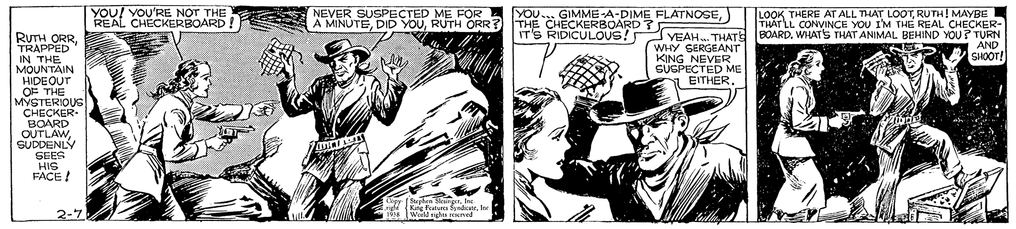 Art OCR: YOU! YOU'RE NOT THE REAL CHECKERBOARD! NEVER SUSPECTED ME FOR A MINUTERUTH ORR? YOU... GIMME-A-DIME FLATNOSETHE CHECKERBOARD ?E LOOK THERE AT ALL THAT LOOTRUTH! MAYBE THÁT LL CONVINCE YOU I'M THE REAL CHECKER- IT'S RIDICULOUS! YEAH. THATS BOARDWHATS THAT ANIMAL BEHIND YOU? TURN AND SHOOT! RUTH ORRTRAPPED IN THE MOUNTAIN HIDEOUT OF THE MYSTERIOUS CHECKER- BOARD WHY SERGEANT KING NEVER SÜSPECTED ME EITHER SUDDENIY SEES HIS FACE ! Cepy (Stephen SkaingerIn 2-7 YOU! YOU'RE NOT THE REAL CHECKERBOARD! NEVER SUSPECTED ME FOR A MINUTEDID YOURUTH ORR? YOU... GIMME-A-DIME FLATNOSETHE CHECKERBOARD ?E LOOK THERE AT ALL THAT LOOTRUTH! MAYBE THÁT LL CONVINCE YOU I'M THE REAL CHECKER- IT'S RIDICULOUS! YEAH. THATS BOARDWHATS THAT ANIMAL BEHIND YOU? TURN AND SHOOT! RUTH ORRTRAPPED IN THE MOUNTAIN HIDEOUT OF THE MYSTERIOUS CHECKER- BOARD WHY SERGEANT KING NEVER SÜSPECTED ME EITHER SUDDENIY SEES HIS FACE ! Cepy (Stephen SkaingerIn 2-7