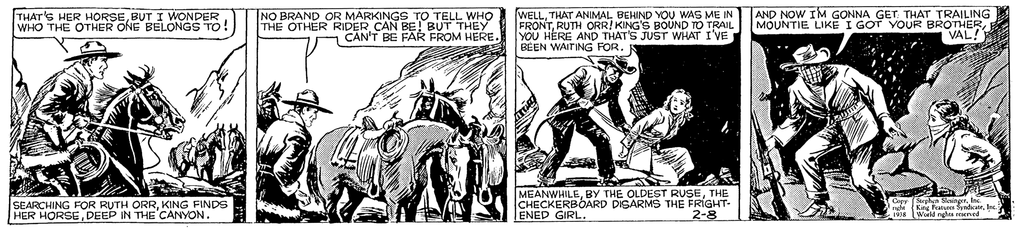 Line art OCR: NO BRAND OR MARKINGS TO TELL WHO THE OTHER RIDER CAN BE BUT THEY CAN'T BE FAR FROM HERE. WELLTHAT ANIMAL BEHIND YOU WAS ME IN FRONTRUTH ORR! KING'S BOUND TO TRAIL YOU HERE AND THAT'S JUST WHAT I'VE BÉEN WAITING FOR. AND NOW IM GONNA GET: THAT TRAILING MOUNTIE LIKE I GOT YOUR BROTHERVAL! THAT'S HER HORSEBUT I WONDER WHO THE OTHER ONE BELONGS TO! SEARCHING FOR RUTH ORRKING FINDS HER HORSEDEEP IN THE CANYON. MEANWHILETHE CHECKERBOARD DISARMS THE FRIGHT- ENED GIRL Cepy Srphen Sleanger. Ine. 2-8 TWorld nghts re NO BRAND OR MARKINGS TO TELL WHO THE OTHER RIDER CAN BE BUT THEY CAN'T BE FAR FROM HERE. WELLTHAT ANIMAL BEHIND YOU WAS ME IN FRONTRUTH ORR! KING'S BOUND TO TRAIL YOU HERE AND THAT'S JUST WHAT I'VE BÉEN WAITING FOR. AND NOW IM GONNA GET: THAT TRAILING MOUNTIE LIKE I GOT YOUR BROTHERVAL! THAT'S HER HORSEBUT I WONDER WHO THE OTHER ONE BELONGS TO! SEARCHING FOR RUTH ORRKING FINDS HER HORSEDEEP IN THE CANYON. MEANWHILEBY THE OLDEST RUSETHE CHECKERBOARD DISARMS THE FRIGHT- ENED GIRL Cepy Srphen Sleanger. Ine. 2-8 TWorld nghts re