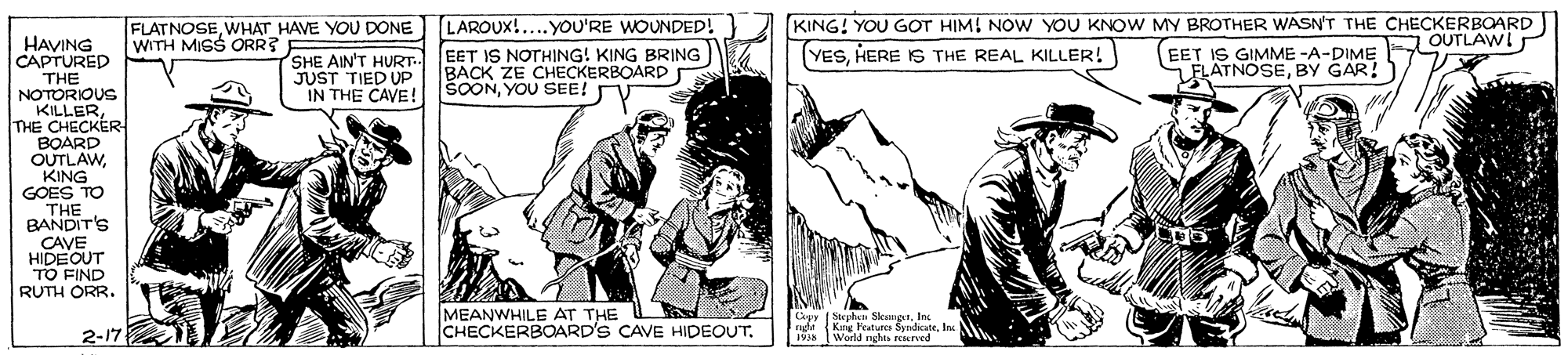Fiction OCR: LAROUX!...YOU'RE WOUNDED! KING! YOU GOT HIM! NOW YOU KNOW MY BROTHER WASN'T THE CHECKERBOARD FLATNOSEWHAT HAVE YOU DONE WITH MIGS ORR? EET IS GIMME -A-DIME OUTLAWI FLATNOSEBY GAR! HAVING CAPTURED THE NOTORIOUS KILLERTHE CHECKER BOARD OUTLAWKING GOES TO THE BANDIT'S CAVE HIDEOUT TO FIND RUTH ORR. SHE AIN'T HURT- EET IS NOTHING! KING BRING JUST TIED UP IN THE CAVE! YESHERE IS THE REAL KILLER! BACK ZE CHECKERBOARD ŠOONYOU SEE! MEANWHILE AT THE CHECKERBOARD'S CAVE HIDEOUT. |Stephan SkamgaIn. hi Kng Feature SyndicateIn. 1918 2-17 World nghs KTved LAROUX!...YOU'RE WOUNDED! KING! YOU GOT HIM! NOW YOU KNOW MY BROTHER WASN'T THE CHECKERBOARD FLATNOSEWHAT HAVE YOU DONE WITH MIGS ORR? EET IS GIMME -A-DIME OUTLAWI FLATNOSEBY GAR! HAVING CAPTURED THE NOTORIOUS KILLERTHE CHECKER BOARD OUTLAWKING GOES TO THE BANDIT'S CAVE HIDEOUT TO FIND RUTH ORR. SHE AIN'T HURT- EET IS NOTHING! KING BRING JUST TIED UP IN THE CAVE! YESHERE IS THE REAL KILLER! BACK ZE CHECKERBOARD ŠOONYOU SEE! MEANWHILE AT THE CHECKERBOARD'S CAVE HIDEOUT. |Stephan SkamgaIn. hi Kng Feature SyndicateIn. 1918 2-17 World nghs KTved