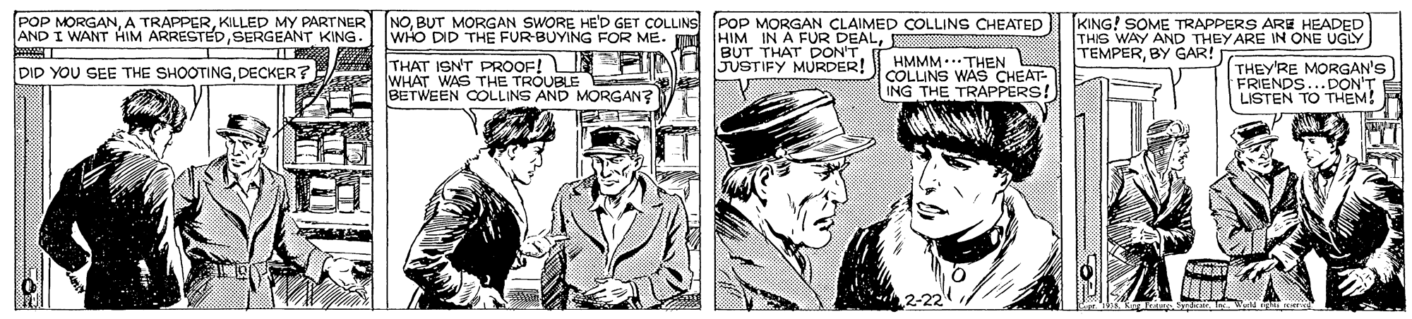 Art OCR: POP MORGANKILLED MY PARTNER AND I WANT HIM ARRESTEDSERGEANT KING NOBUT MORGAN SWORE HE'D GET COLLINS POP MORGAN CLAIMED COLLINS CHEATED WHO DID THE FUR-BUYING FOR ME. HIM IN A FUR DEALKING! SOME TRAPPERS ARE HEADED THIS WAY AND THEY ARE IN ONE UGLY TEMPERBY GAR! BUT THAT DON'T A THAT ISNT PROOF! U N 5USTIFY MURDER! WHAT WAS THE TROUBLE ele BETWEEN COOLLINS AND MORGAN? HMMM.. THEN COLLINS WAS CHEAT- ING THE TRAPPERS! THEY'RE MORGAN'S FRIENDS...DON'T LISTEN TO THEM! DID YOU SEE THE SHOOTINGDECKER? 2-22 . Ic. Werd eghs r POP MORGANA TRAPPERKILLED MY PARTNER AND I WANT HIM ARRESTEDSERGEANT KING NOBUT MORGAN SWORE HE'D GET COLLINS POP MORGAN CLAIMED COLLINS CHEATED WHO DID THE FUR-BUYING FOR ME. HIM IN A FUR DEALKING! SOME TRAPPERS ARE HEADED THIS WAY AND THEY ARE IN ONE UGLY TEMPERBY GAR! BUT THAT DON'T A THAT ISNT PROOF! U N 5USTIFY MURDER! WHAT WAS THE TROUBLE ele BETWEEN COOLLINS AND MORGAN? HMMM.. THEN COLLINS WAS CHEAT- ING THE TRAPPERS! THEY'RE MORGAN'S FRIENDS...DON'T LISTEN TO THEM! DID YOU SEE THE SHOOTINGDECKER? 2-22 . Ic. Werd eghs r