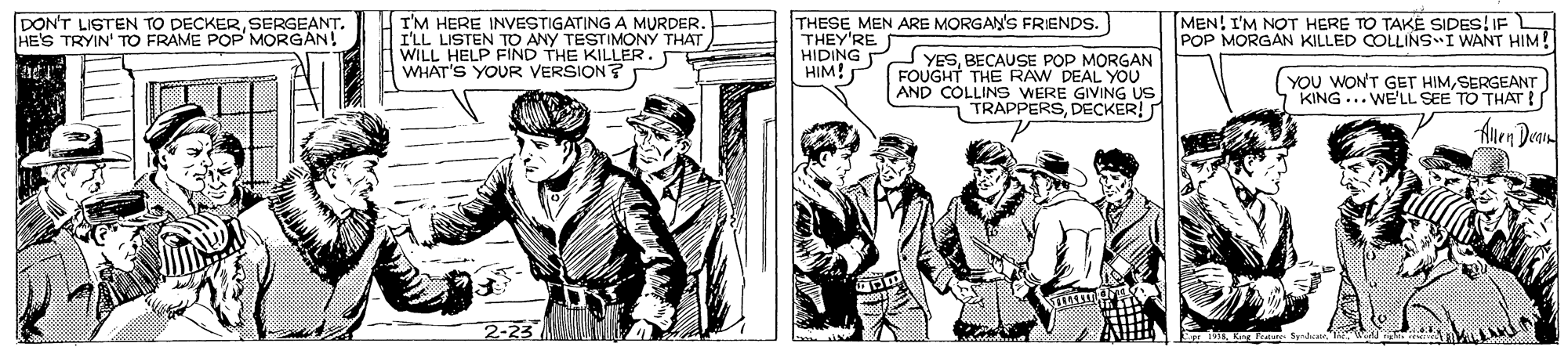 Publication OCR: THESE MEN ARE MORGAN'S FRIENDS. DON'T LISTEN TO DECKERSERGEANT. HE'S TRYIN' TO FRAME POP MORGAN! I'M HERE INVESTIGATING A MURDER. I'LL LISTEN TO ANY TESTIMONY THAT WILL HELP FIND THE KILLER. WHAT'S YOUR VERSION? MEN! I'M NOT HERE TO TAKE SIDES! IF POP MORGAN KILLED COLLINS I WANT HIM! THEY'RE HIDING P YESBECAUSE POP MORGAN FOUGHT THE RAW DEAL YOU AND COLLINS WERE GIVING US TRAPPERSDECKER! HIM! YOU WONT GET HIMSERGEANT KING ... WE'LL SEE TO THAT !S Alen Dean 2-23 THESE MEN ARE MORGAN'S FRIENDS. DON'T LISTEN TO DECKERSERGEANT. HE'S TRYIN' TO FRAME POP MORGAN! I'M HERE INVESTIGATING A MURDER. I'LL LISTEN TO ANY TESTIMONY THAT WILL HELP FIND THE KILLER. WHAT'S YOUR VERSION? MEN! I'M NOT HERE TO TAKE SIDES! IF POP MORGAN KILLED COLLINS I WANT HIM! THEY'RE HIDING P YESBECAUSE POP MORGAN FOUGHT THE RAW DEAL YOU AND COLLINS WERE GIVING US TRAPPERSDECKER! HIM! YOU WONT GET HIMSERGEANT KING ... WE'LL SEE TO THAT !S Alen Dean 2-23