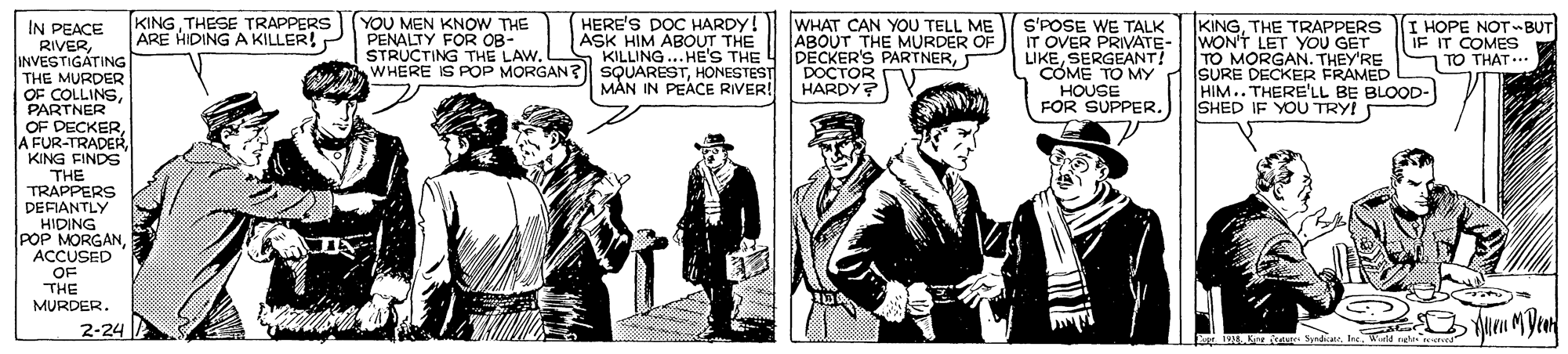Newspaper OCR: YOU MEN KNOW THE PENALTY FOR OB- STRUCTING THE LAW. HERE'S DOC HARDY! ASK HIM ABOUT THE KILLING... HE'S THE WHERE IS POP MORGAN? SsQUARESTHONESTEST MÀN IN PEACE RIVER! KINGTHESE TRAPPERS ARE HIDING A KILLER! IN PEACE RIVERINVESTIGATING THE MURDER OF COLLINSPARTNER OF DECKERKING FINDS WHAT CAN YOU TELL ME ABOUT THE MURDER OF 4 PECKER'S PARTNERDOCTOR HARDY? S'POSE WE TALK IT OVER PRIVATE- LIKESERGEANT! COME TO MY HOUSE FOR SUPPER. KINGTHE TRAPPERS WON'T LET YOU GET TO MORGAN. THEY'RE SURE DECKER FRAMED HIM.. THERE'LL BE BLOOD- SHED IF YOU TRY! I HOPE NOTBUT IF IT COMES TO THAT... THE TRAPPERS DEFIANTLY HIDING POP MORGAN ACCUSED OF THE MURDER. 2-24 1914 Ker issae SyndkeWtd nelte YOU MEN KNOW THE PENALTY FOR OB- STRUCTING THE LAW. HERE'S DOC HARDY! ASK HIM ABOUT THE KILLING... HE'S THE WHERE IS POP MORGAN? SsQUARESTHONESTEST MÀN IN PEACE RIVER! KINGTHESE TRAPPERS ARE HIDING A KILLER! IN PEACE RIVERINVESTIGATING THE MURDER OF COLLINSPARTNER OF DECKERA FUR-TRADERKING FINDS WHAT CAN YOU TELL ME ABOUT THE MURDER OF 4 PECKER'S PARTNERDOCTOR HARDY? S'POSE WE TALK IT OVER PRIVATE- LIKESERGEANT! COME TO MY HOUSE FOR SUPPER. KINGTHE TRAPPERS WON'T LET YOU GET TO MORGAN. THEY'RE SURE DECKER FRAMED HIM.. THERE'LL BE BLOOD- SHED IF YOU TRY! I HOPE NOTBUT IF IT COMES TO THAT... THE TRAPPERS DEFIANTLY HIDING POP MORGAN ACCUSED OF THE MURDER. 2-24 1914 Ker issae SyndkeWtd nelte