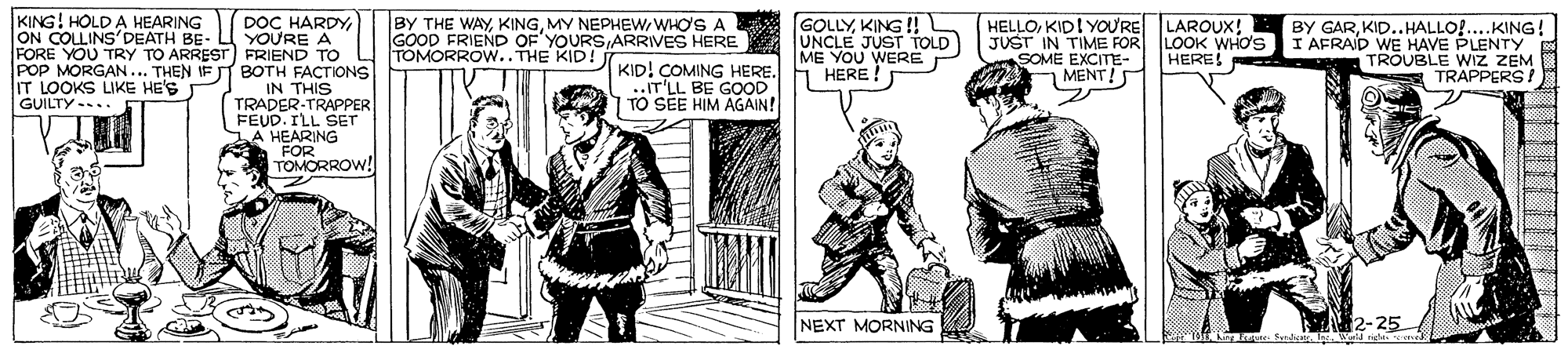 Sleeve OCR: KING! HOLD A HEARING ON COLLINS'DEATH BE- DOC HARDYYOURE A FORE YOU TRY TO ARREST FRIEND TO POP MORGAN... THEN IF IT BOTH FACTIONS IN THIS TRADER-TRAPPER FEUD. ILL SETT LA HEARING FOR TOMORROW! GOLLYKING !! GOOD FRIEND OF'YOURS ARRIVES HERE E UNCLE JUST TOLD ME YOU WERE HERE ! BY THE WAY KINGWHO'S A HELLOKID! YOU'RE LAROUX! JUST IN TIME FOR LOOK WHO'S SOME EXCITE- MENT!S BY GARKID..HALLO!...KING! I AFRAID WE HAVE PLENTY TROUBLE WIZ ZEM TRAPPERS! TOMORROW.. THE KID! HERE IT LOOKS LIKE HE'S GUILTY-.. KID! COMING HERE. ..IT'LL BE GOOD TO SEE HIM AGAIN! NEXT MORNING N2-25 KING! HOLD A HEARING ON COLLINS'DEATH BE- DOC HARDYYOURE A FORE YOU TRY TO ARREST FRIEND TO POP MORGAN... THEN IF IT BOTH FACTIONS IN THIS TRADER-TRAPPER FEUD. ILL SETT LA HEARING FOR TOMORROW! GOLLYKING !! GOOD FRIEND OF'YOURS ARRIVES HERE E UNCLE JUST TOLD ME YOU WERE HERE ! BY THE WAY KINGMY NEPHEWWHO'S A HELLOKID! YOU'RE LAROUX! JUST IN TIME FOR LOOK WHO'S SOME EXCITE- MENT!S BY GARKID..HALLO!...KING! I AFRAID WE HAVE PLENTY TROUBLE WIZ ZEM TRAPPERS! TOMORROW.. THE KID! HERE IT LOOKS LIKE HE'S GUILTY-.. KID! COMING HERE. ..IT'LL BE GOOD TO SEE HIM AGAIN! NEXT MORNING N2-25