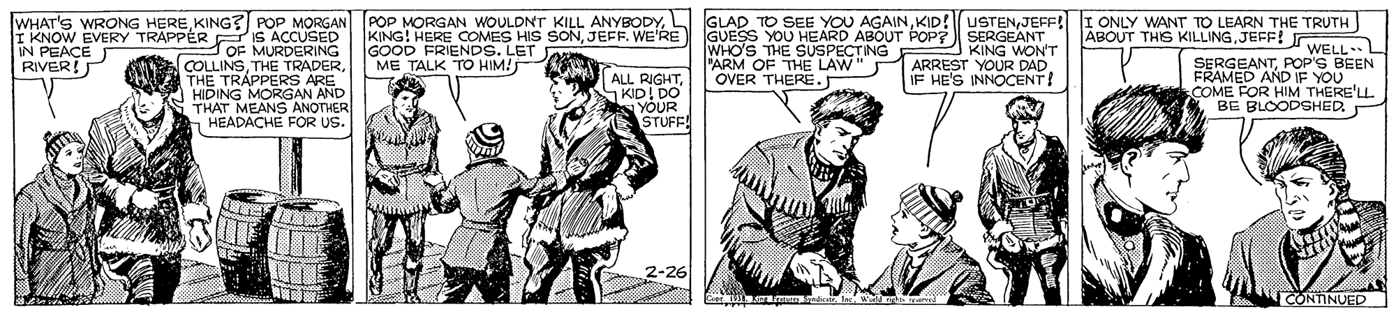 Line OCR: WHAT'S WRONG HEREJEFF! I ONLY WANT TO LEARN THE TRUTH ABOUT THIS KILLINGJEFF! r I KNOW EVERY TRAPPÉR iS ACCUSED OF MURDERING COLLINSTHE TRAPPERS ARE HIDING MORGAN AND THAT MEANS ANOTHER HEADACHE FOR US. KING! HERE COMES HIS SONJEFF. WE'RE GUESS YOU HEARD ABOUT POP? SERGEANT KING WON'T ARREST YOUR DAD IF HE'S INNOCENT! GOOD FRIENDS. LET ME TALK TO HIM! WHO'S THE SUSPECTING FARM OF THE LAW" OVER THERE. WELL.L IN PEACE RIVER! SERGEANTPOP'S BEEN ALL RIGHTKID! DO YOUR STUFF! FRAMED AND IF FYOU COME FOR HIM THERE'LL BE BLOODSHED. 2-26 CONTINUED WHAT'S WRONG HEREKING? POP MORGAN POP MORGAN WOULDNT KILL ANYBODYL GLAD TO SEE YOU AGAINKID! USTENJEFF! I ONLY WANT TO LEARN THE TRUTH ABOUT THIS KILLINGJEFF! r I KNOW EVERY TRAPPÉR iS ACCUSED OF MURDERING COLLINSTHE TRADERTHE TRAPPERS ARE HIDING MORGAN AND THAT MEANS ANOTHER HEADACHE FOR US. KING! HERE COMES HIS SONJEFF. WE'RE GUESS YOU HEARD ABOUT POP? SERGEANT KING WON'T ARREST YOUR DAD IF HE'S INNOCENT! GOOD FRIENDS. LET ME TALK TO HIM! WHO'S THE SUSPECTING FARM OF THE LAW" OVER THERE. WELL.L IN PEACE RIVER! SERGEANTPOP'S BEEN ALL RIGHTKID! DO YOUR STUFF! FRAMED AND IF FYOU COME FOR HIM THERE'LL BE BLOODSHED. 2-26 CONTINUED