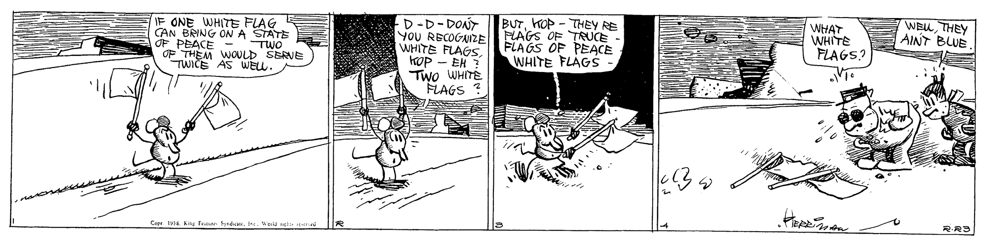 Parallel OCR: IF ONE WHITE FLAG CAN BRING ON A STATE OF PEACE OF THEM WOULD SERVE TWICE AS WELL. D-D-DONT YOU RECOGNIZE WHITE FLAGSKOP - EH ? Two WHITE FLAGS ? BUTKOP - THEY RE FLAGS OF TRUCE FLAGS OF PEACE WHITE FLAGS WHAT WHITE FLAGS? WEU THEY AINT BLUE TWO Cope t. Kng fean Syndican. Iee. Wela ngti p R RRS IF ONE WHITE FLAG CAN BRING ON A STATE OF PEACE OF THEM WOULD SERVE TWICE AS WELL. D-D-DONT YOU RECOGNIZE WHITE FLAGSKOP - EH ? Two WHITE FLAGS ? BUTKOP - THEY RE FLAGS OF TRUCE FLAGS OF PEACE WHITE FLAGS WHAT WHITE FLAGS? WEU THEY AINT BLUE TWO Cope t. Kng fean Syndican. Iee. Wela ngti p R RRS