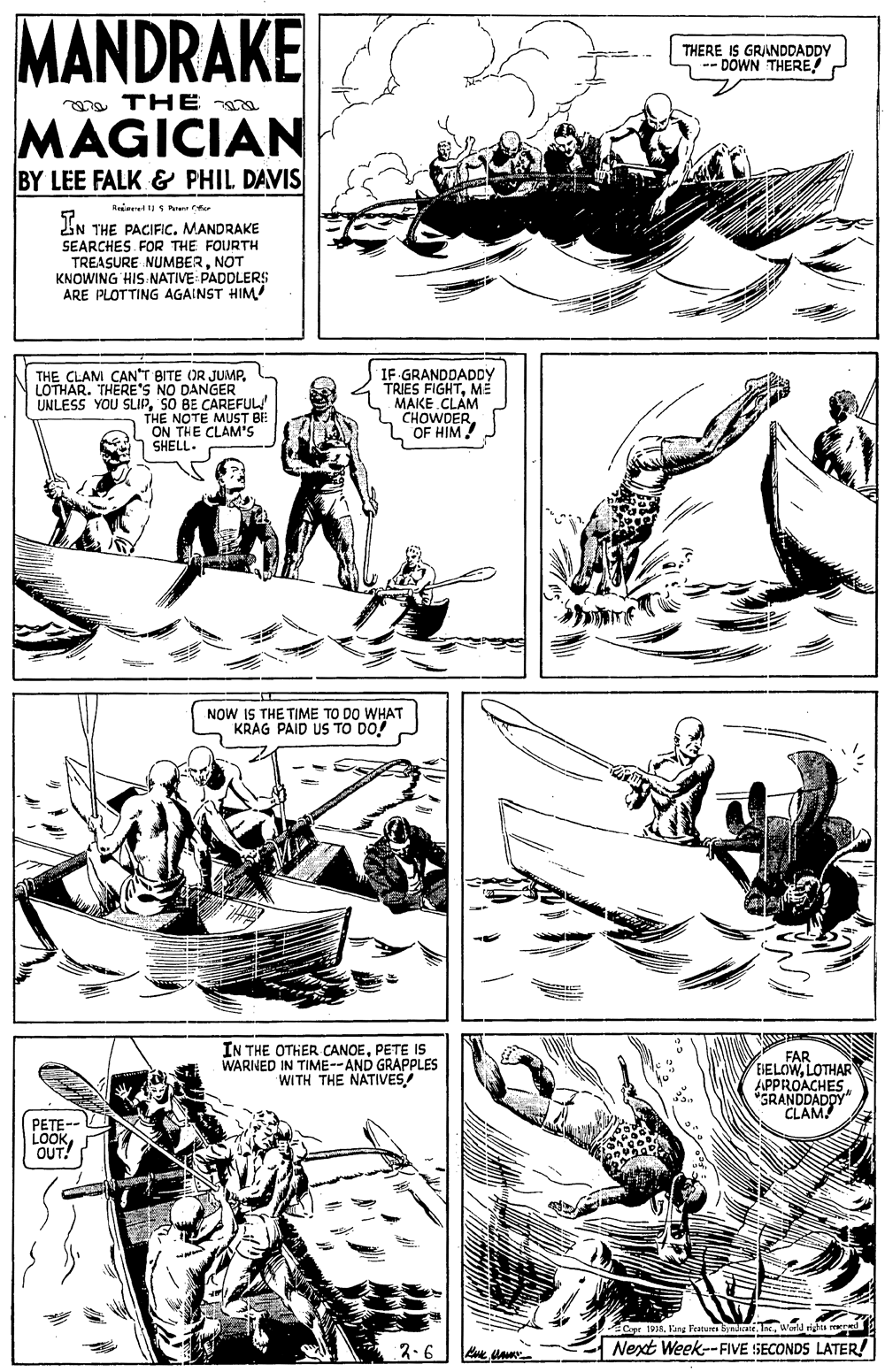 Font OCR: MANDRAKE THERE IS GRANDDADDY DOWN THERE a THE a MAGICIAN BY LEE FALK & PHIL DAVIS iN THE PACIFIC. MANDRAKE SEARCHES FOR THE FOURTH TREASURE NUMBERNOT KNOWING HIS NATIVE: PADDLERS$ ARE PLOTTING AGAINST HIM THE CLAM CAN"T BITE OR JUMPLOTHAR. THERE's NO DANGER UNLESS YOU SLIPSO BE CAREFUL! THE NOTE ON THE CLAM'S SHELL. IF GRANDDADDY TRIES FIGHTME MAKE CLAM CHOWDEROF HIM! T BE NOW IS THE TIME TO DO WHAT KRAG PAID US TO DO! IN THE OTHER CANOEPETE IS WARNED IN TIME--AND GRAPPLES WITH THE NATIVES FAR EHELOWLOTHAR APPROACHES"SRANDDADDY CLAM! PETE-- LOOKOUT! Capr 1938World righes rered 2-6 Next Week--FIVE SECONDS LATER! MANDRAKE THERE IS GRANDDADDY DOWN THERE a THE a MAGICIAN BY LEE FALK & PHIL DAVIS iN THE PACIFIC. MANDRAKE SEARCHES FOR THE FOURTH TREASURE NUMBERNOT KNOWING HIS NATIVE: PADDLERS$ ARE PLOTTING AGAINST HIM THE CLAM CAN"T BITE OR JUMPLOTHAR. THERE's NO DANGER UNLESS YOU SLIPSO BE CAREFUL! THE NOTE ON THE CLAM'S SHELL. IF GRANDDADDY TRIES FIGHTME MAKE CLAM CHOWDEROF HIM! T BE NOW IS THE TIME TO DO WHAT KRAG PAID US TO DO! IN THE OTHER CANOEPETE IS WARNED IN TIME--AND GRAPPLES WITH THE NATIVES FAR EHELOWLOTHAR APPROACHES"SRANDDADDY CLAM! PETE-- LOOKOUT! Capr 1938Fang Features Syndicate. IncWorld righes rered 2-6 Next Week--FIVE SECONDS LATER!