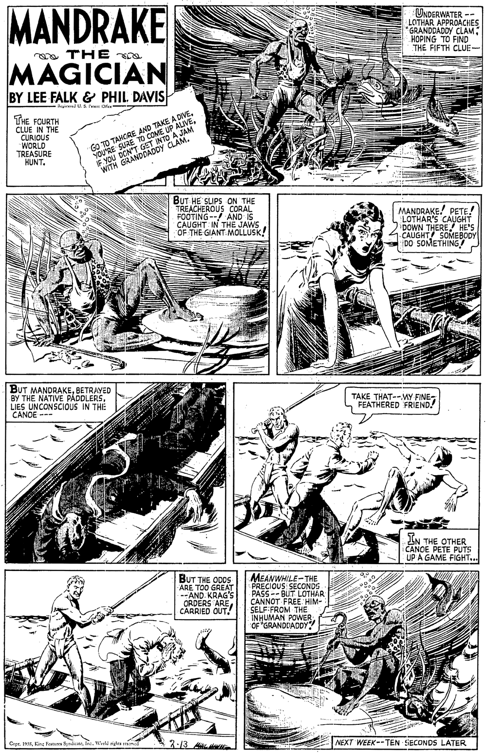 Font OCR: MANDRAKE UNDERWATER -- LOTHAR APPROACHES "GRANDDADDY CLAMHOPING TO FIND THE FIFTH CLUE- oa THE MAGICIAN BY LEE FALK & PHIL DAVIS -Acgined U. s. fe De- - THE FOURTH CLUE IN THE YOU'RE SURE TO COME A JAM E YOU DON'T GET I "WITH GRANDDADDY CLAM. P ALIVECURIOUS WORLD TREASURE KUNT. GO TO TAHCRE AND TAKE A DIVEBUT HE SLIPS ON THE TREACHEROUS CORAL FOOTING-- AND IS CAUGHT: IN THE JAWS OF THE GIANT.MOLLUSK! MANDRAKE! PETE! LOTHAR'S CAUGHT DOWN THERE HE'S CAUGHT SOMEBODY DO SOMETHING BUT MANDRAKEBETRAYED BY THE NATIVE PÁDDLERSLIES UNCONSCIOUS IN THE CANOE --- TAKE THAT--MY FINE- FEATHERED FRIEND! IN THE OTHER CANOE PETE PUTS UP A GAME FIGHT... BUT THE MEANWHILE-THE PRECIOUS SECONDS PASS -- BUT LOTHAR CANNOT FREE HIM- SELF FROM THE INHUMAN POWEROF "GRANDDADDY? ARE TOO GONS --AND KRAG'S CARRIED QUT Cepr. 193RIn. Wirll rigles rad 3-13 A NEXT WEEK--TEN SECONDS LATER MANDRAKE UNDERWATER -- LOTHAR APPROACHES "GRANDDADDY CLAMHOPING TO FIND THE FIFTH CLUE- oa THE MAGICIAN BY LEE FALK & PHIL DAVIS -Acgined U. s. fe De- - THE FOURTH CLUE IN THE YOU'RE SURE TO COME A JAM E YOU DON'T GET I "WITH GRANDDADDY CLAM. P ALIVECURIOUS WORLD TREASURE KUNT. GO TO TAHCRE AND TAKE A DIVEBUT HE SLIPS ON THE TREACHEROUS CORAL FOOTING-- AND IS CAUGHT: IN THE JAWS OF THE GIANT.MOLLUSK! MANDRAKE! PETE! LOTHAR'S CAUGHT DOWN THERE HE'S CAUGHT SOMEBODY DO SOMETHING BUT MANDRAKEBETRAYED BY THE NATIVE PÁDDLERSLIES UNCONSCIOUS IN THE CANOE --- TAKE THAT--MY FINE- FEATHERED FRIEND! IN THE OTHER CANOE PETE PUTS UP A GAME FIGHT... BUT THE MEANWHILE-THE PRECIOUS SECONDS PASS -- BUT LOTHAR CANNOT FREE HIM- SELF FROM THE INHUMAN POWEROF "GRANDDADDY? ARE TOO GONS --AND KRAG'S CARRIED QUT Cepr. 193RKing Fratura SyndicateIn. Wirll rigles rad 3-13 A NEXT WEEK--TEN SECONDS LATER