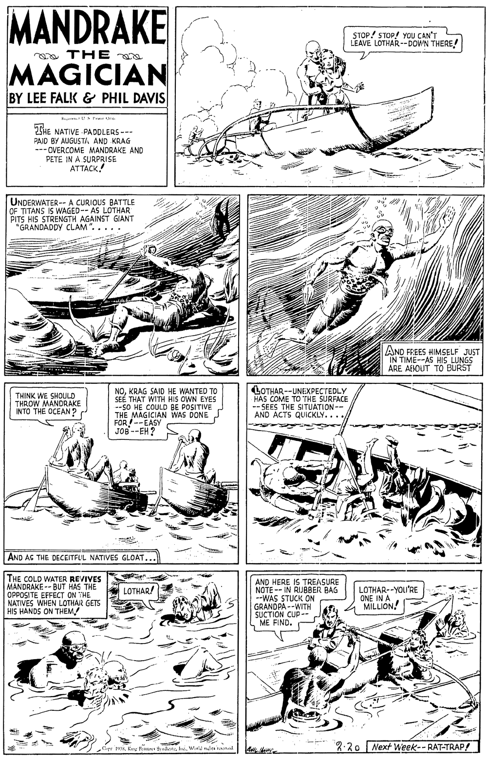 Art OCR: MANDRAKE STOP! STOP! YoU CAN'T LEAVE LOTHAR--DOWN THERE! a THE aa MAGICIAN BY LEE FALK & PHIL DAVIS GHE NATIVE PADDLERS --- PAID BY AUGUSTA AND KRAG --- OVERCOME MANDRAKE AND PETE IN A SURPRISE ATTACK.! UNDERWATER -- A CURIOUS BATTLE OF TITANS IS WAGED-- AS LOTHAR PITS HIS STRENGTH AGAINST GIANT "GRANDADDY CLAM ". . . . . AND FREES HIMSELF JUST IN TIME--AS HIS LUNGS ARE AEBOUT TO BURST THINK WE SHOULD THROW MANDRAKE INTO THE OCEAN? NOKRAG SAID HE WANTED TO SEÉ THAT WITH HIS OWN EYES --SO HE COULD BE POSITIVE THE MAGICIAN WAS DONE FOR--EASY JOB --EH ? LOTHAR --UNEXPECTEDLY HAS COME TO THE SURFACE -- SEES THE SITUATION-- AND ACTS QUICKLY.... AND AS THE DECEITFLL NATIVES GLOAT... THE COLD WATER REVIVES MANDRAKE -- BUT HAS THE OPPOSITE EFFECT ON THE NATIVES WHEN LOTHAIR GETS HIS HANDS ON THEM! AND HERE IS TREASURE NOTE -- IN RUBBER BAG --WAS STUCK ON GRANDPA --WITH SUCTION CUP- ME FIND. LOTHAR! LOTHAR--YOU'RE ONE IN A MILLION. Copr kh Winld non toened 3:20 Next Week-- RAT-TRAP! MANDRAKE STOP! STOP! YoU CAN'T LEAVE LOTHAR--DOWN THERE! a THE aa MAGICIAN BY LEE FALK & PHIL DAVIS GHE NATIVE PADDLERS --- PAID BY AUGUSTA AND KRAG --- OVERCOME MANDRAKE AND PETE IN A SURPRISE ATTACK.! UNDERWATER -- A CURIOUS BATTLE OF TITANS IS WAGED-- AS LOTHAR PITS HIS STRENGTH AGAINST GIANT "GRANDADDY CLAM ". . . . . AND FREES HIMSELF JUST IN TIME--AS HIS LUNGS ARE AEBOUT TO BURST THINK WE SHOULD THROW MANDRAKE INTO THE OCEAN? NOKRAG SAID HE WANTED TO SEÉ THAT WITH HIS OWN EYES --SO HE COULD BE POSITIVE THE MAGICIAN WAS DONE FOR--EASY JOB --EH ? LOTHAR --UNEXPECTEDLY HAS COME TO THE SURFACE -- SEES THE SITUATION-- AND ACTS QUICKLY.... AND AS THE DECEITFLL NATIVES GLOAT... THE COLD WATER REVIVES MANDRAKE -- BUT HAS THE OPPOSITE EFFECT ON THE NATIVES WHEN LOTHAIR GETS HIS HANDS ON THEM! AND HERE IS TREASURE NOTE -- IN RUBBER BAG --WAS STUCK ON GRANDPA --WITH SUCTION CUP- ME FIND. LOTHAR! LOTHAR--YOU'RE ONE IN A MILLION. Copr kKng temn udcatsh Winld non toened 3:20 Next Week-- RAT-TRAP!